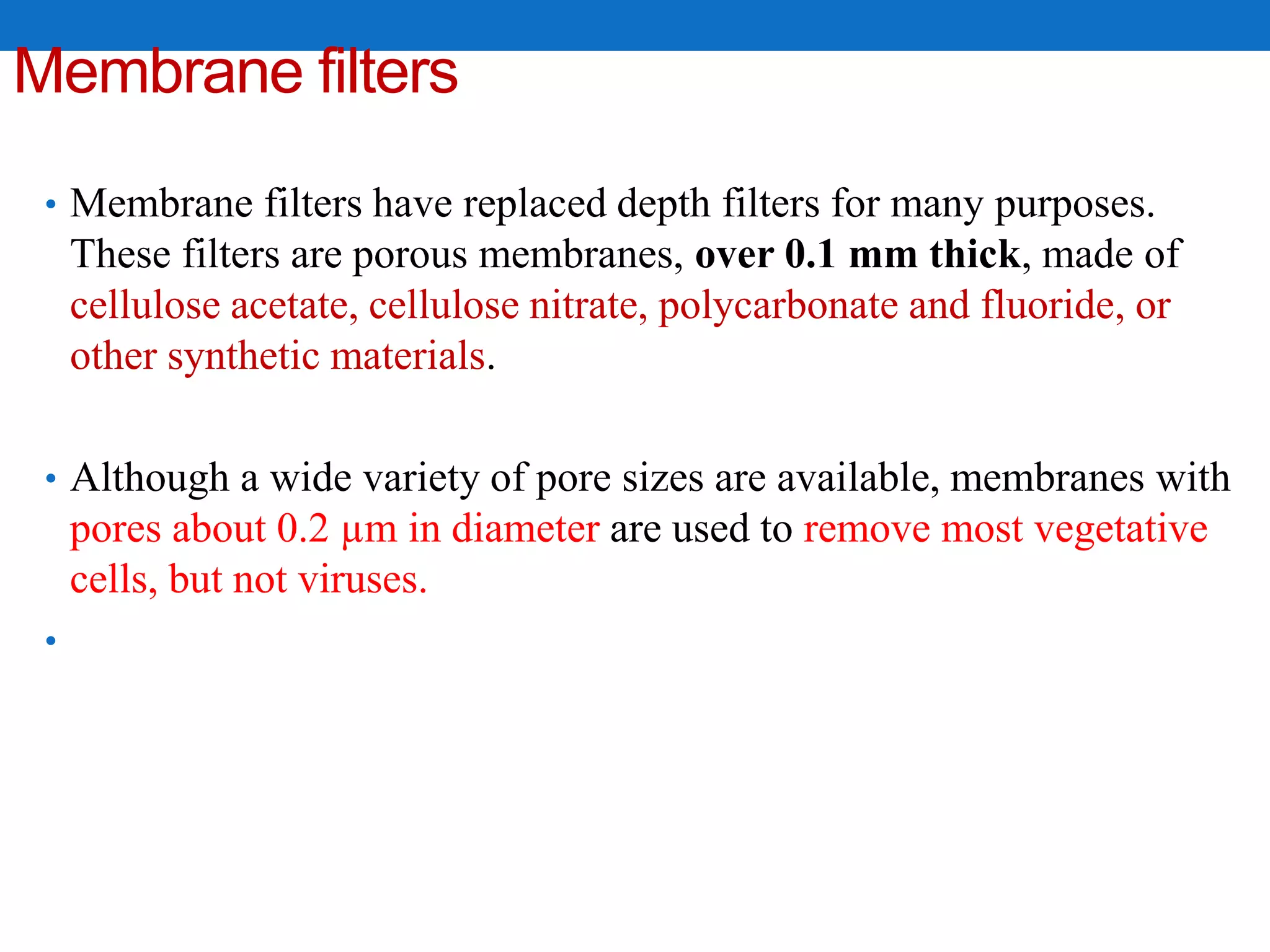 Membrane filters
• Membrane filters have replaced depth filters for many purposes.
These filters are porous membranes, over 0.1 mm thick, made of
cellulose acetate, cellulose nitrate, polycarbonate and fluoride, or
other synthetic materials.
• Although a wide variety of pore sizes are available, membranes with
pores about 0.2 µm in diameter are used to remove most vegetative
cells, but not viruses.
•
 