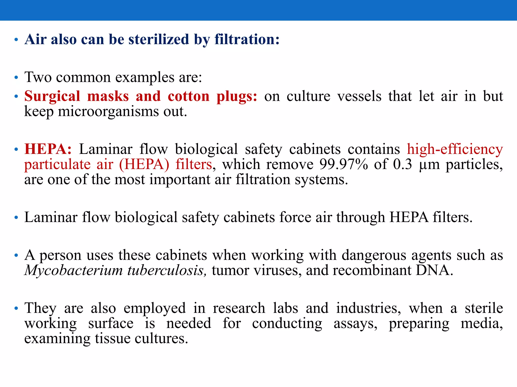 • Air also can be sterilized by filtration:
• Two common examples are:
• Surgical masks and cotton plugs: on culture vessels that let air in but
keep microorganisms out.
• HEPA: Laminar flow biological safety cabinets contains high-efficiency
particulate air (HEPA) filters, which remove 99.97% of 0.3 µm particles,
are one of the most important air filtration systems.
• Laminar flow biological safety cabinets force air through HEPA filters.
• A person uses these cabinets when working with dangerous agents such as
Mycobacterium tuberculosis, tumor viruses, and recombinant DNA.
• They are also employed in research labs and industries, when a sterile
working surface is needed for conducting assays, preparing media,
examining tissue cultures.
 