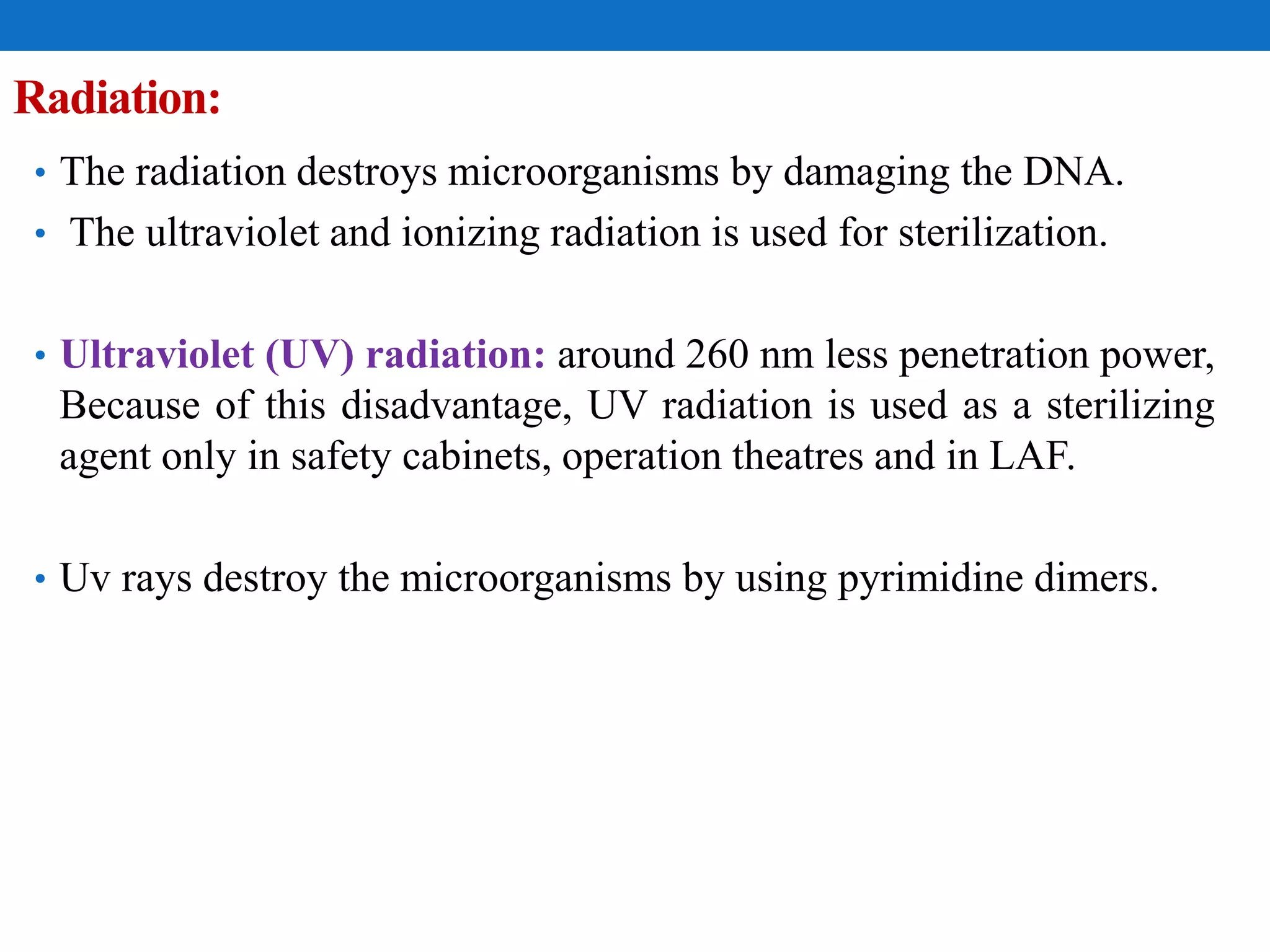 Radiation:
• The radiation destroys microorganisms by damaging the DNA.
• The ultraviolet and ionizing radiation is used for sterilization.
• Ultraviolet (UV) radiation: around 260 nm less penetration power,
Because of this disadvantage, UV radiation is used as a sterilizing
agent only in safety cabinets, operation theatres and in LAF.
• Uv rays destroy the microorganisms by using pyrimidine dimers.
 
