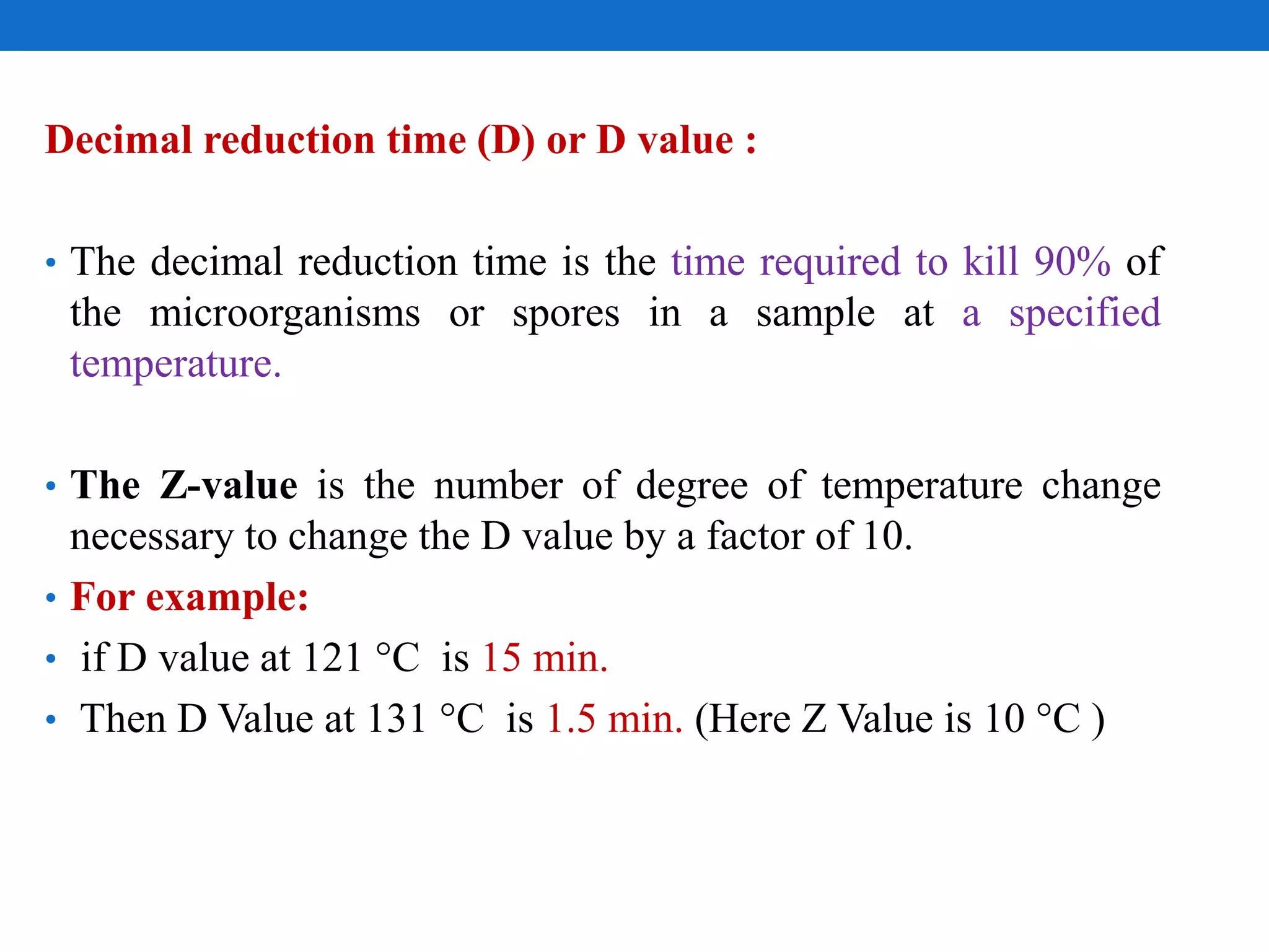 Decimal reduction time (D) or D value :
• The decimal reduction time is the time required to kill 90% of
the microorganisms or spores in a sample at a specified
temperature.
• The Z-value is the number of degree of temperature change
necessary to change the D value by a factor of 10.
• For example:
• if D value at 121 °C is 15 min.
• Then D Value at 131 °C is 1.5 min. (Here Z Value is 10 °C )
 