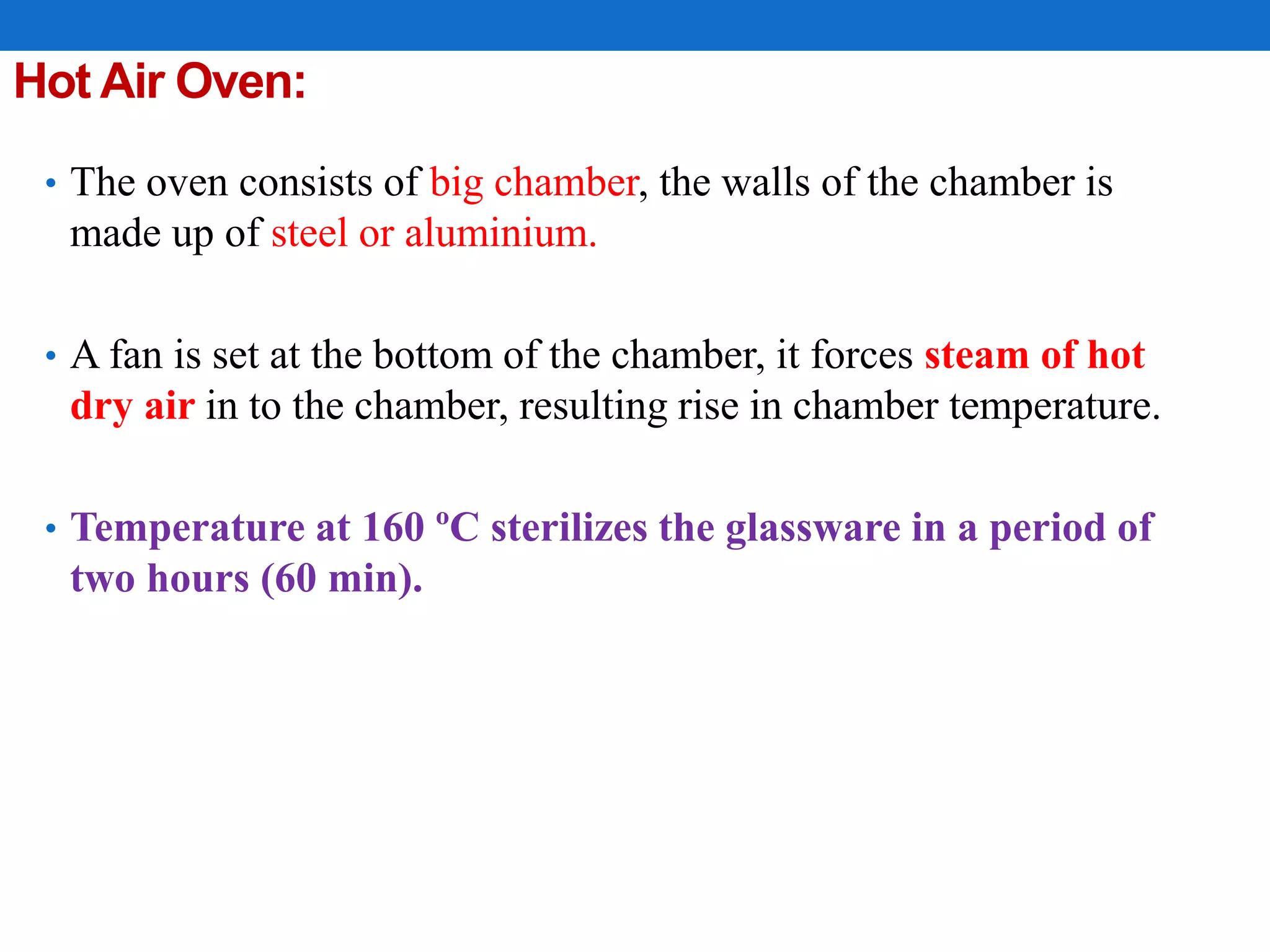 Hot Air Oven:
• The oven consists of big chamber, the walls of the chamber is
made up of steel or aluminium.
• A fan is set at the bottom of the chamber, it forces steam of hot
dry air in to the chamber, resulting rise in chamber temperature.
• Temperature at 160 ºC sterilizes the glassware in a period of
two hours (60 min).
 