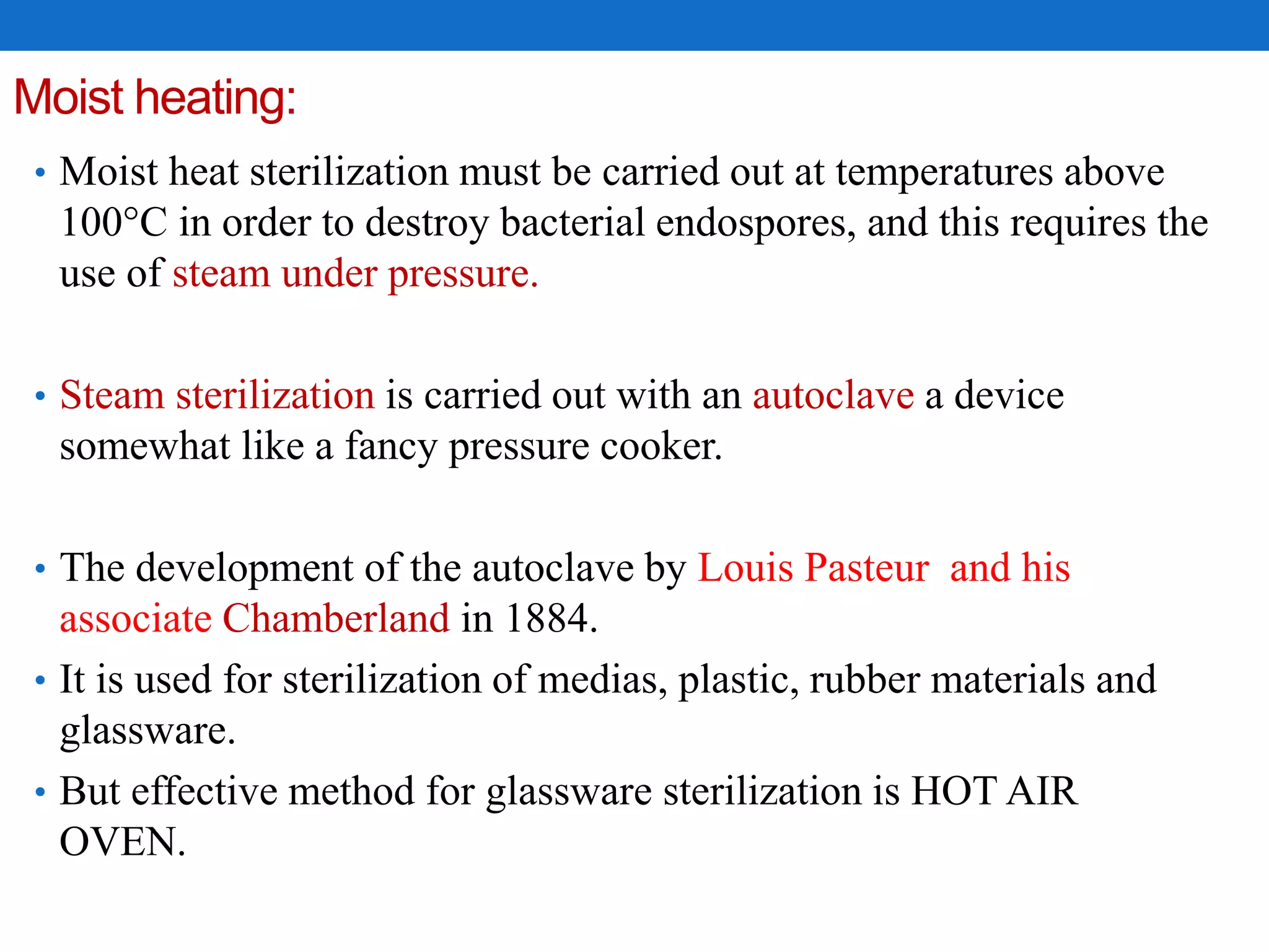 Moist heating:
• Moist heat sterilization must be carried out at temperatures above
100°C in order to destroy bacterial endospores, and this requires the
use of steam under pressure.
• Steam sterilization is carried out with an autoclave a device
somewhat like a fancy pressure cooker.
• The development of the autoclave by Louis Pasteur and his
associate Chamberland in 1884.
• It is used for sterilization of medias, plastic, rubber materials and
glassware.
• But effective method for glassware sterilization is HOT AIR
OVEN.
 