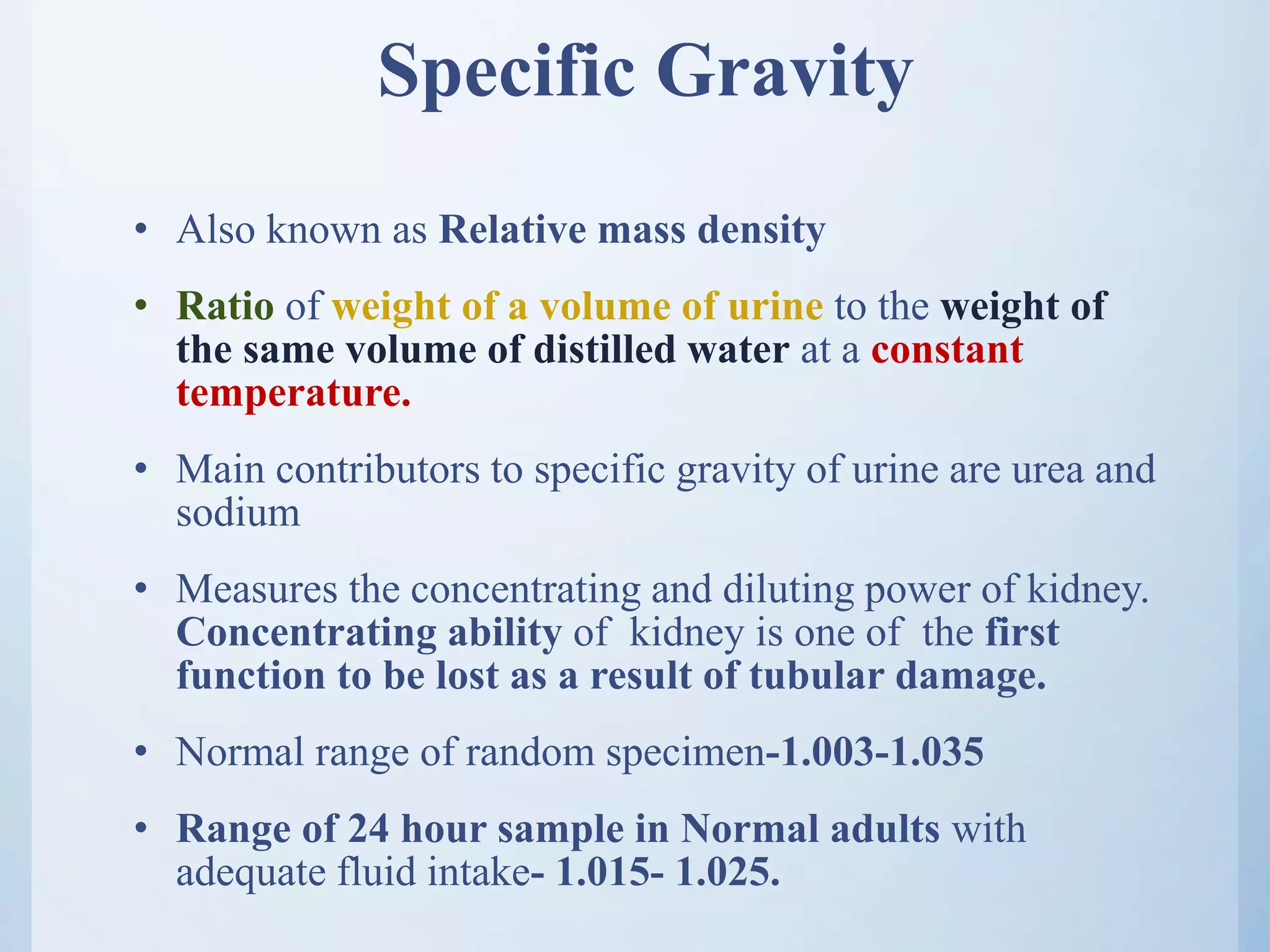 Specific Gravity
• Also known as Relative mass density
• Ratio of weight of a volume of urine to the weight of
the same volume of distilled water at a constant
temperature.
• Main contributors to specific gravity of urine are urea and
sodium
• Measures the concentrating and diluting power of kidney.
Concentrating ability of kidney is one of the first
function to be lost as a result of tubular damage.
• Normal range of random specimen-1.003-1.035
• Range of 24 hour sample in Normal adults with
adequate fluid intake- 1.015- 1.025.
 