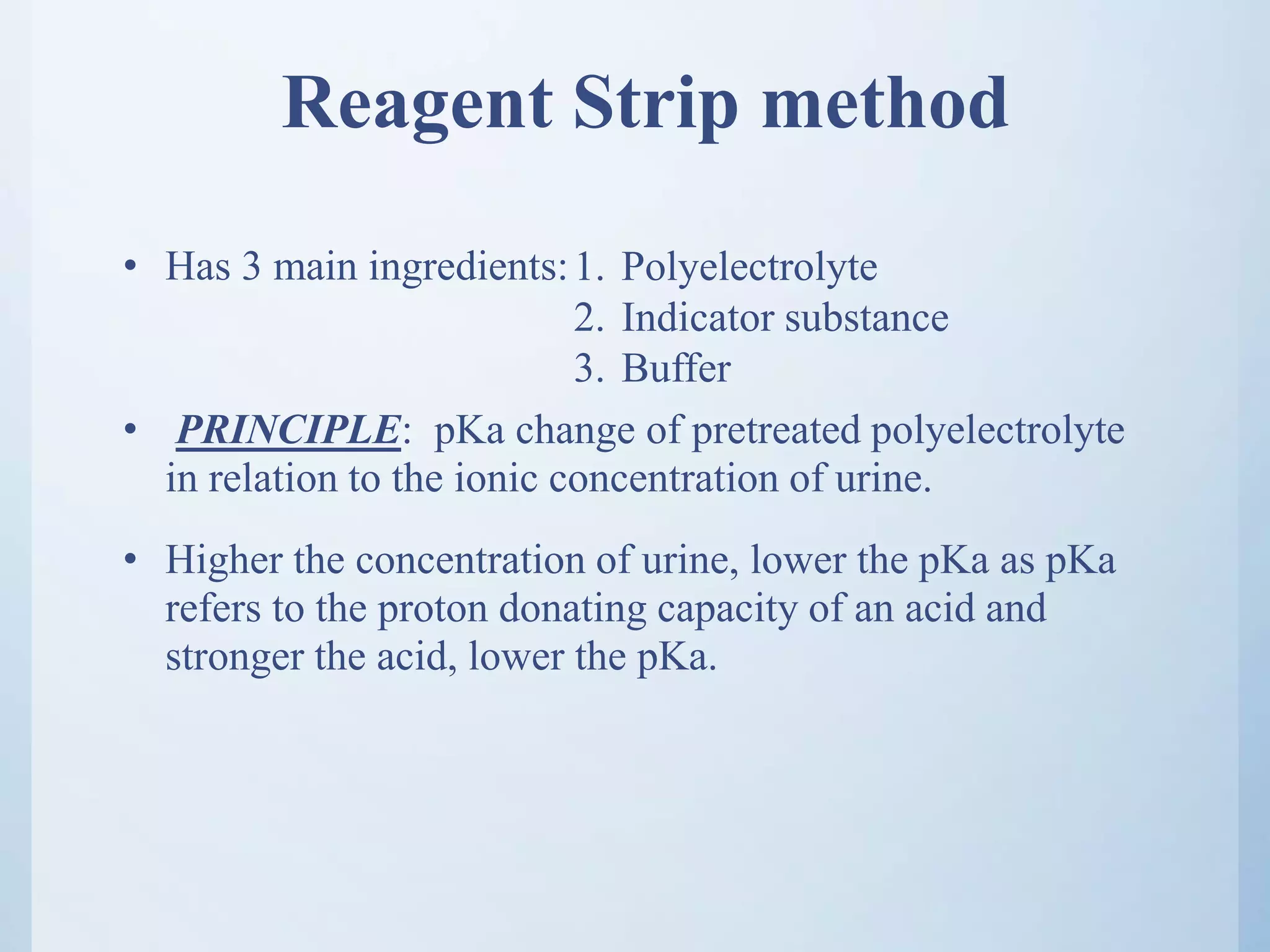 Reagent Strip method
• Has 3 main ingredients:
• PRINCIPLE: pKa change of pretreated polyelectrolyte
in relation to the ionic concentration of urine.
• Higher the concentration of urine, lower the pKa as pKa
refers to the proton donating capacity of an acid and
stronger the acid, lower the pKa.
1. Polyelectrolyte
2. Indicator substance
3. Buffer
 