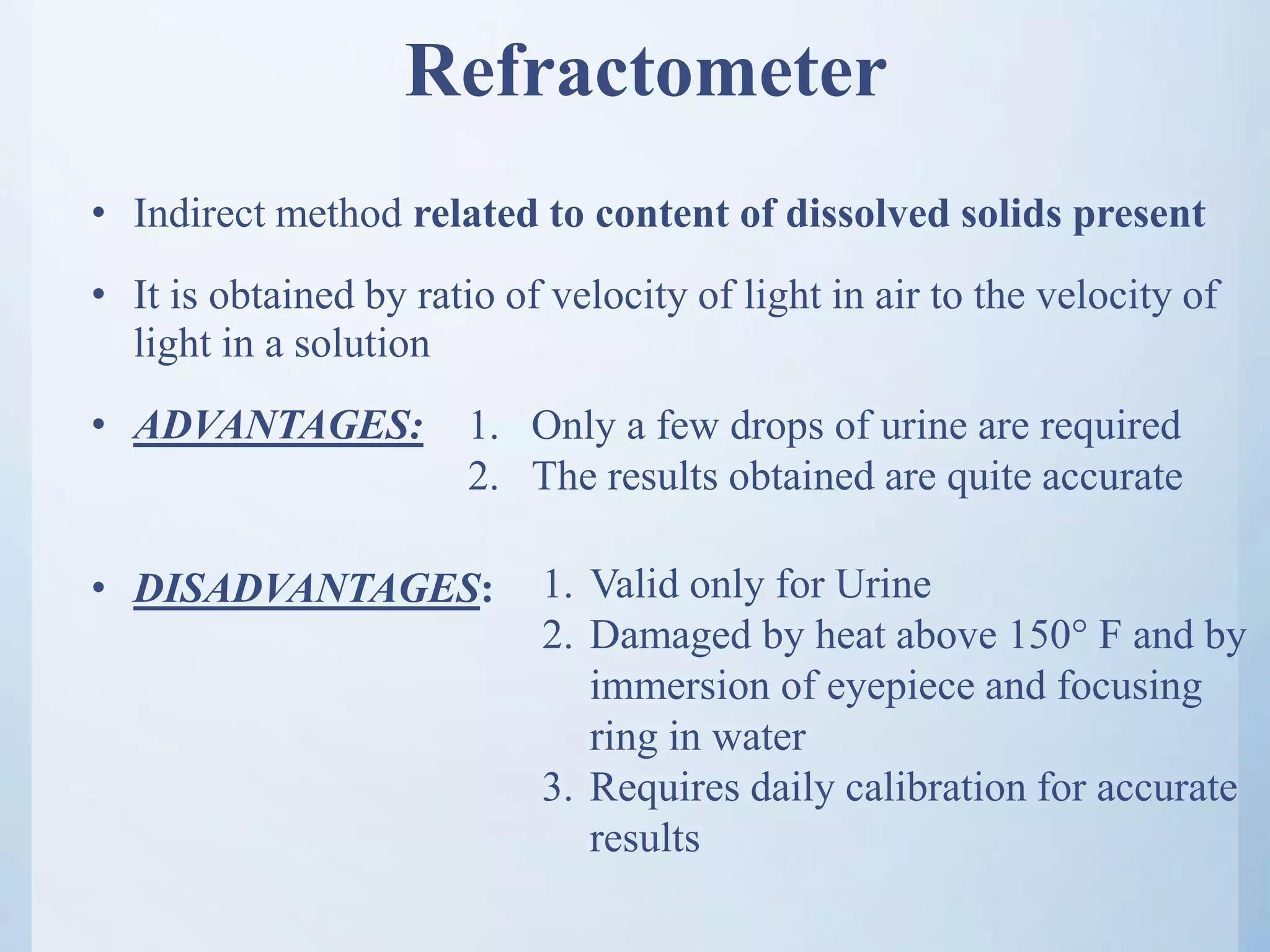 Refractometer
• Indirect method related to content of dissolved solids present
• It is obtained by ratio of velocity of light in air to the velocity of
light in a solution
• ADVANTAGES:
• DISADVANTAGES:
1. Only a few drops of urine are required
2. The results obtained are quite accurate
1. Valid only for Urine
2. Damaged by heat above 150° F and by
immersion of eyepiece and focusing
ring in water
3. Requires daily calibration for accurate
results
 