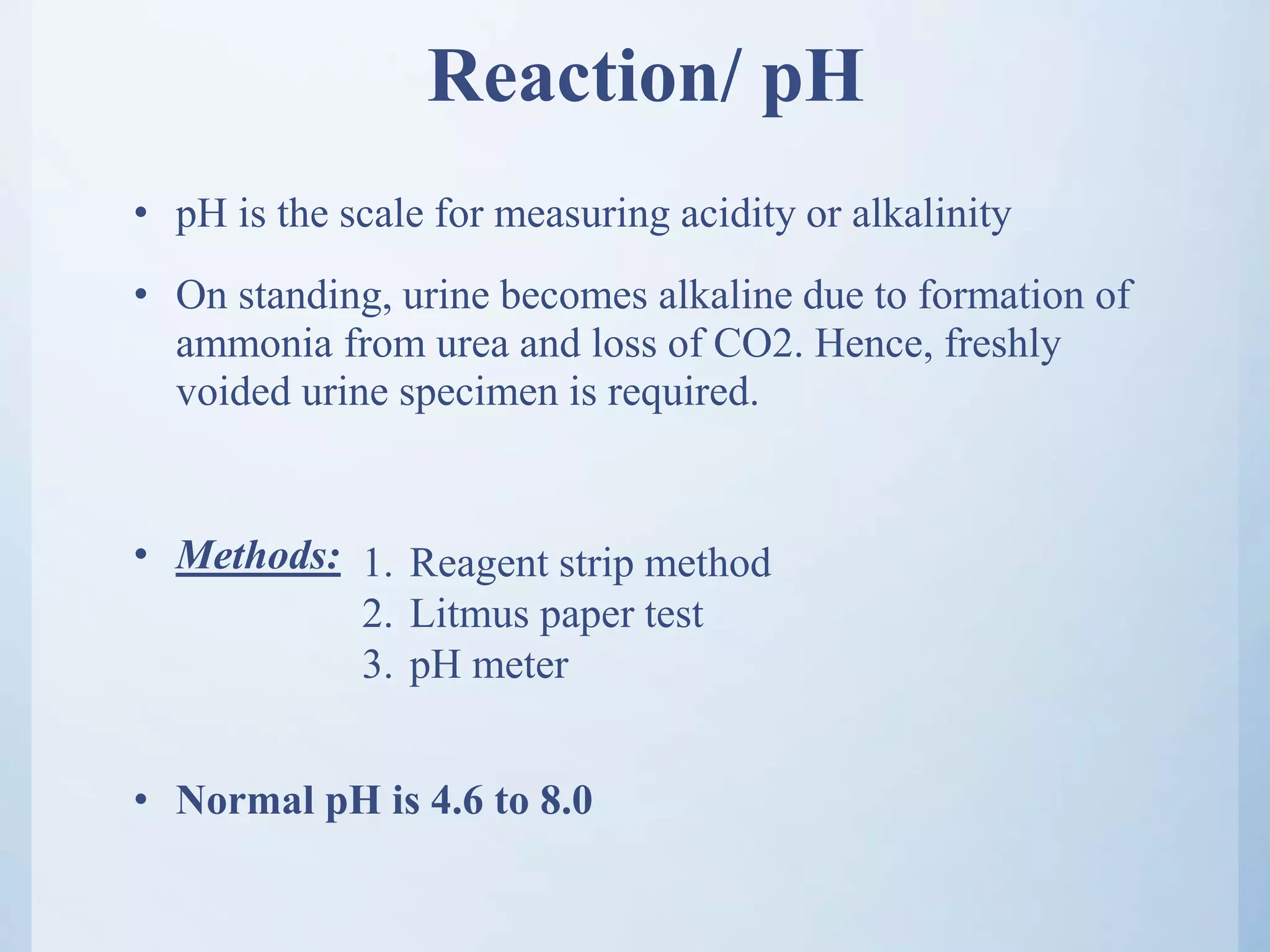 Reaction/ pH
• pH is the scale for measuring acidity or alkalinity
• On standing, urine becomes alkaline due to formation of
ammonia from urea and loss of CO2. Hence, freshly
voided urine specimen is required.
• Methods:
• Normal pH is 4.6 to 8.0
1. Reagent strip method
2. Litmus paper test
3. pH meter
 