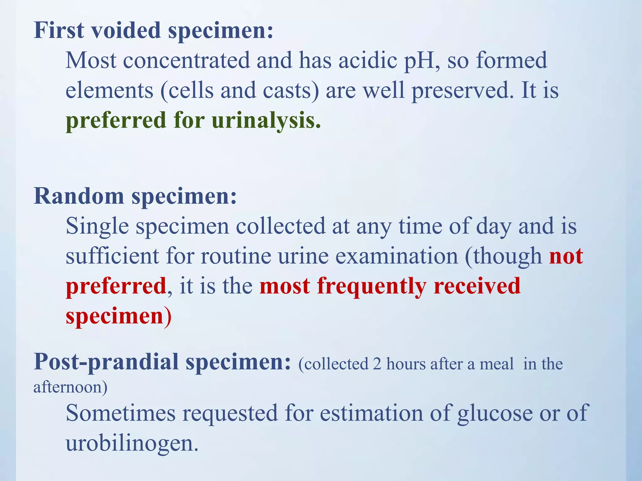 First voided specimen:
Most concentrated and has acidic pH, so formed
elements (cells and casts) are well preserved. It is
preferred for urinalysis.
Random specimen:
Single specimen collected at any time of day and is
sufficient for routine urine examination (though not
preferred, it is the most frequently received
specimen)
Post-prandial specimen: (collected 2 hours after a meal in the
afternoon)
Sometimes requested for estimation of glucose or of
urobilinogen.
 