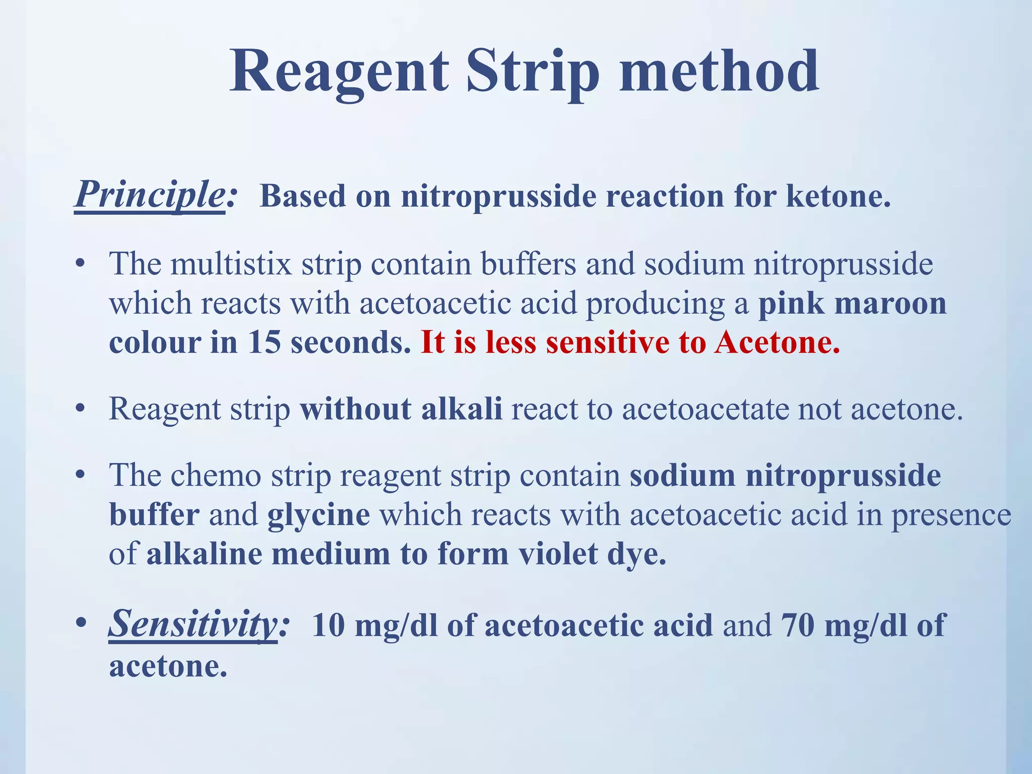Reagent Strip method
Principle: Based on nitroprusside reaction for ketone.
• The multistix strip contain buffers and sodium nitroprusside
which reacts with acetoacetic acid producing a pink maroon
colour in 15 seconds. It is less sensitive to Acetone.
• Reagent strip without alkali react to acetoacetate not acetone.
• The chemo strip reagent strip contain sodium nitroprusside
buffer and glycine which reacts with acetoacetic acid in presence
of alkaline medium to form violet dye.
• Sensitivity: 10 mg/dl of acetoacetic acid and 70 mg/dl of
acetone.
 