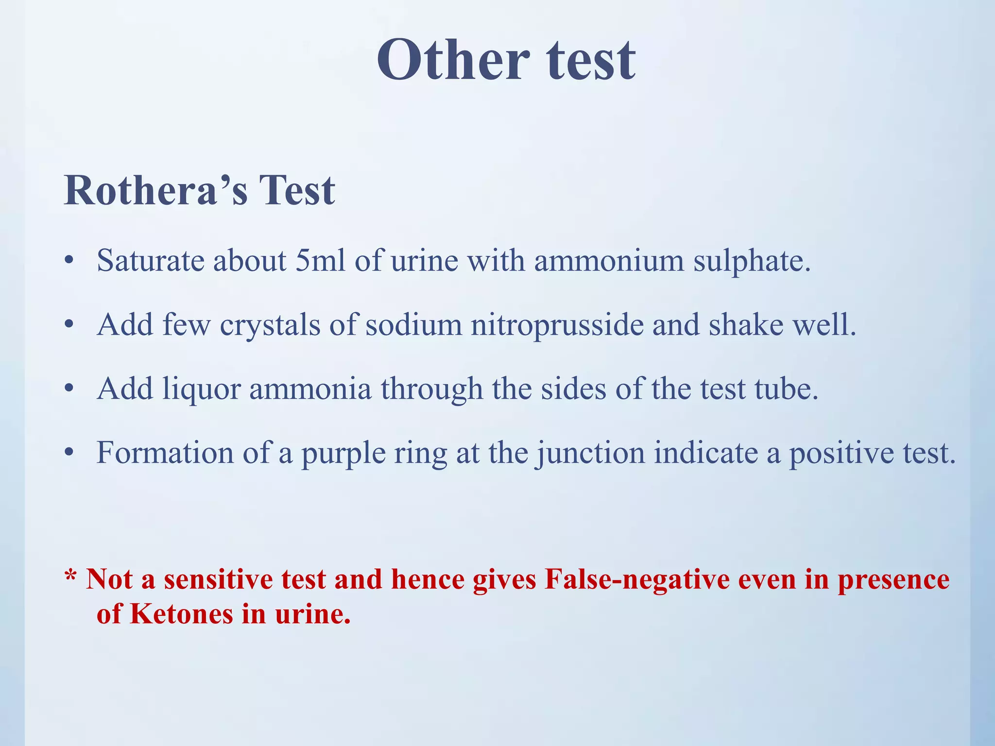 Other test
Rothera’s Test
• Saturate about 5ml of urine with ammonium sulphate.
• Add few crystals of sodium nitroprusside and shake well.
• Add liquor ammonia through the sides of the test tube.
• Formation of a purple ring at the junction indicate a positive test.
* Not a sensitive test and hence gives False-negative even in presence
of Ketones in urine.
 