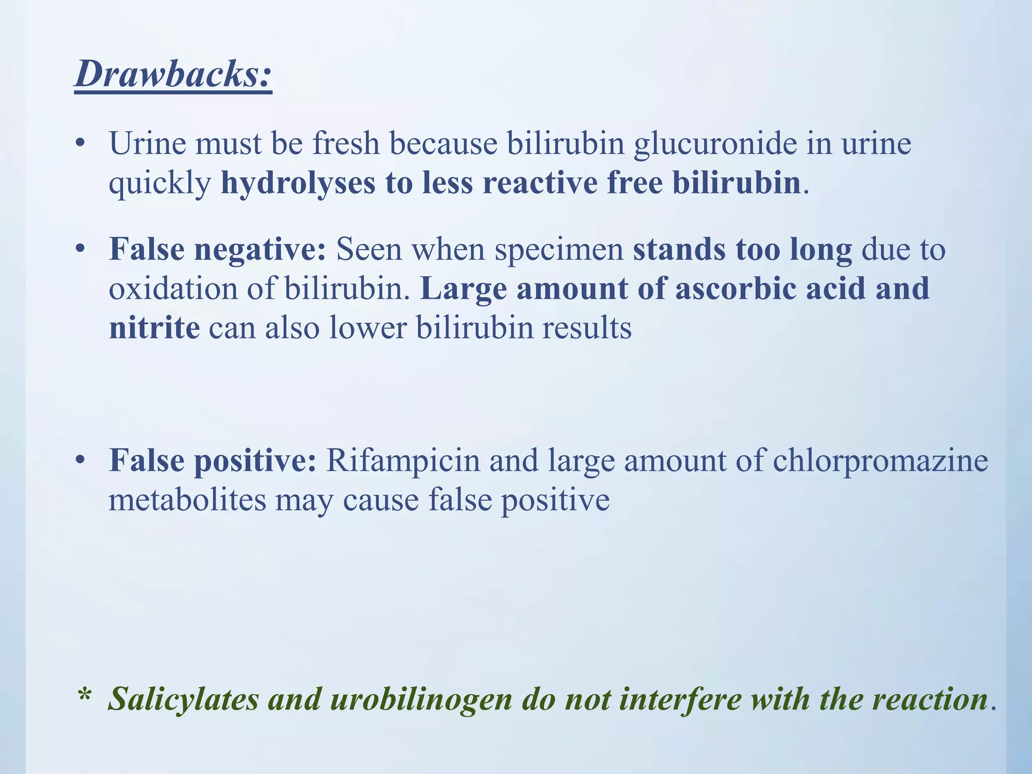 Drawbacks:
• Urine must be fresh because bilirubin glucuronide in urine
quickly hydrolyses to less reactive free bilirubin.
• False negative: Seen when specimen stands too long due to
oxidation of bilirubin. Large amount of ascorbic acid and
nitrite can also lower bilirubin results
• False positive: Rifampicin and large amount of chlorpromazine
metabolites may cause false positive
* Salicylates and urobilinogen do not interfere with the reaction.
 