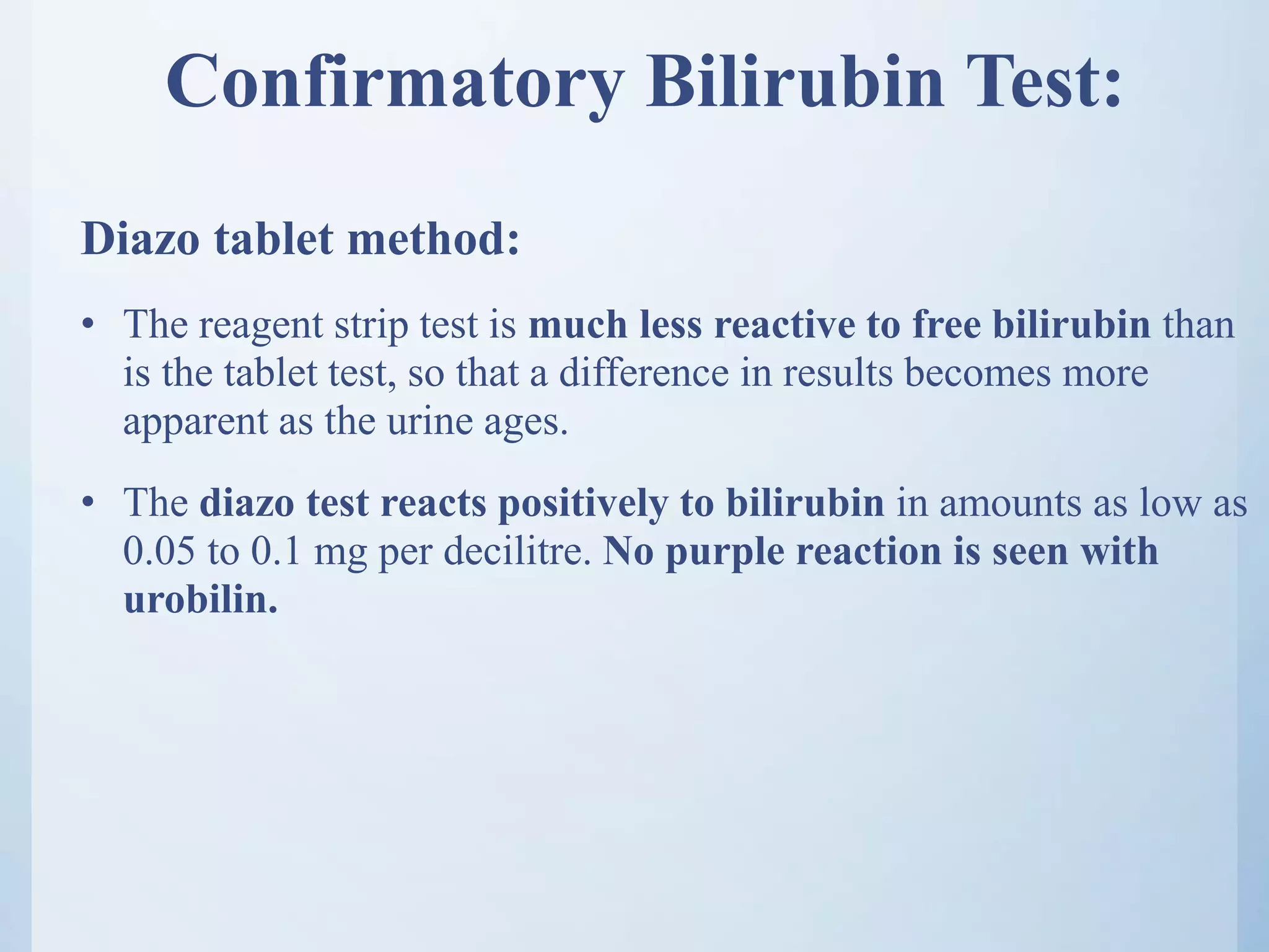 Confirmatory Bilirubin Test:
Diazo tablet method:
• The reagent strip test is much less reactive to free bilirubin than
is the tablet test, so that a difference in results becomes more
apparent as the urine ages.
• The diazo test reacts positively to bilirubin in amounts as low as
0.05 to 0.1 mg per decilitre. No purple reaction is seen with
urobilin.
 