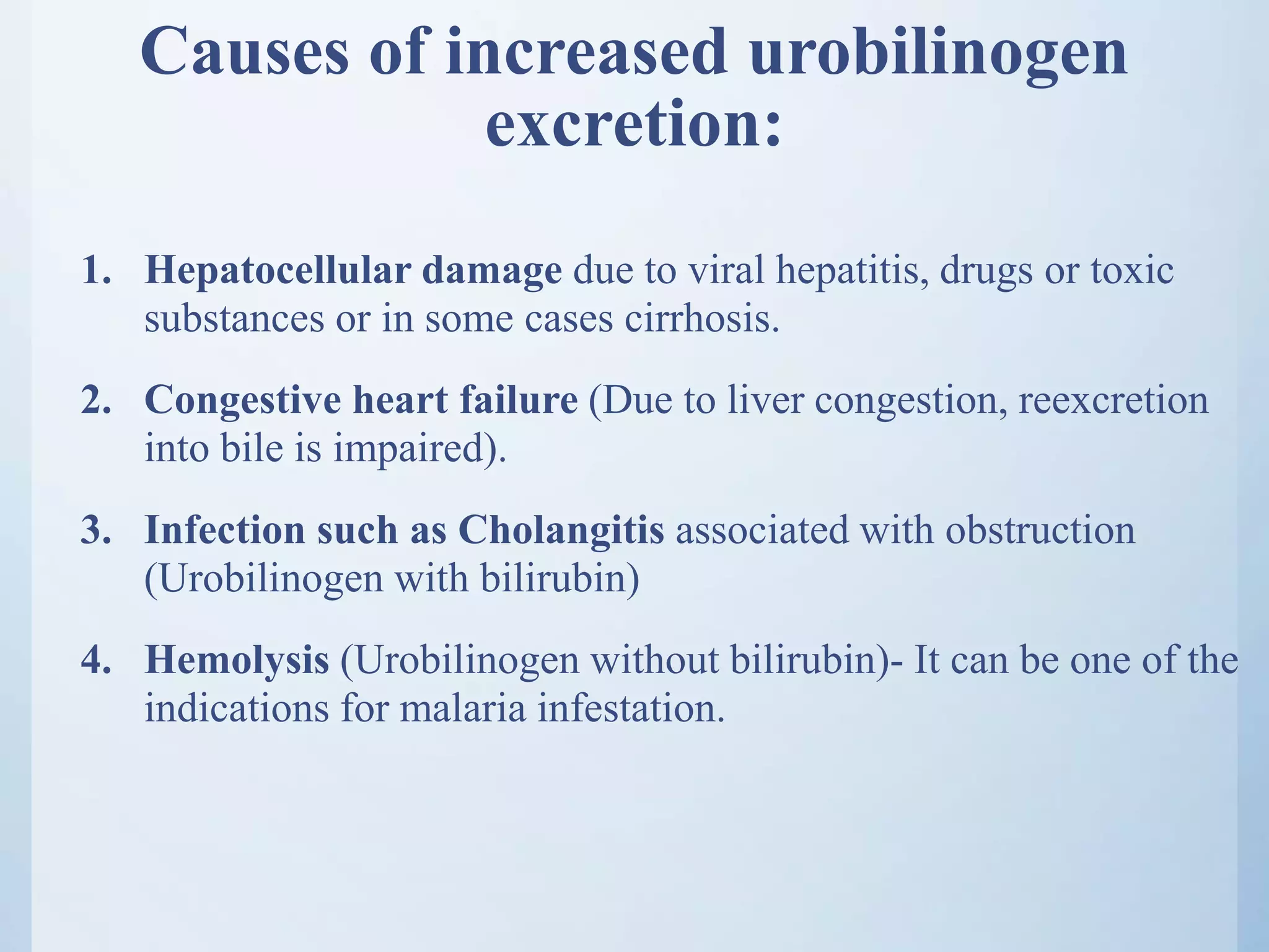 Causes of increased urobilinogen
excretion:
1. Hepatocellular damage due to viral hepatitis, drugs or toxic
substances or in some cases cirrhosis.
2. Congestive heart failure (Due to liver congestion, reexcretion
into bile is impaired).
3. Infection such as Cholangitis associated with obstruction
(Urobilinogen with bilirubin)
4. Hemolysis (Urobilinogen without bilirubin)- It can be one of the
indications for malaria infestation.
 