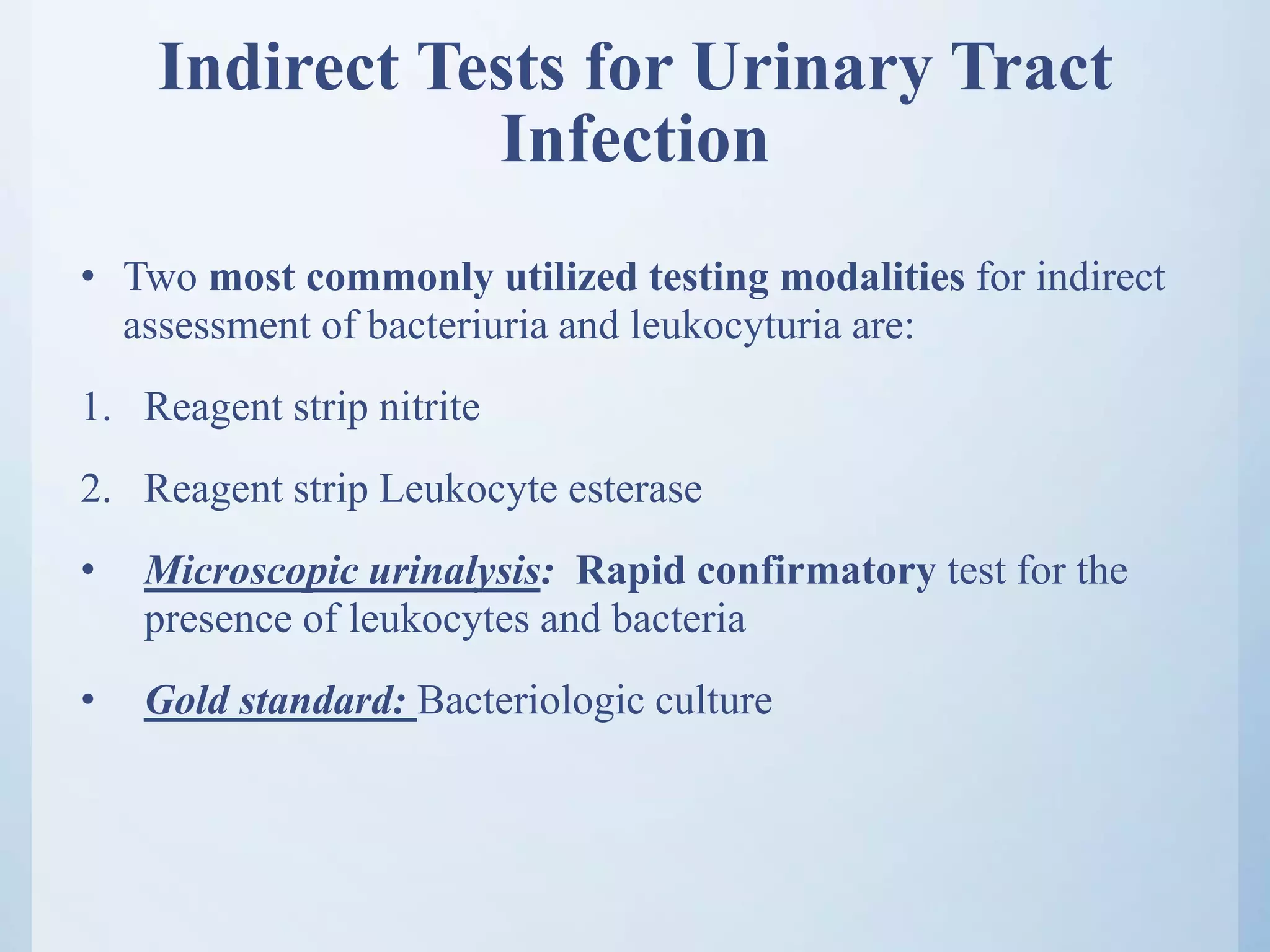 Indirect Tests for Urinary Tract
Infection
• Two most commonly utilized testing modalities for indirect
assessment of bacteriuria and leukocyturia are:
1. Reagent strip nitrite
2. Reagent strip Leukocyte esterase
• Microscopic urinalysis: Rapid confirmatory test for the
presence of leukocytes and bacteria
• Gold standard: Bacteriologic culture
 