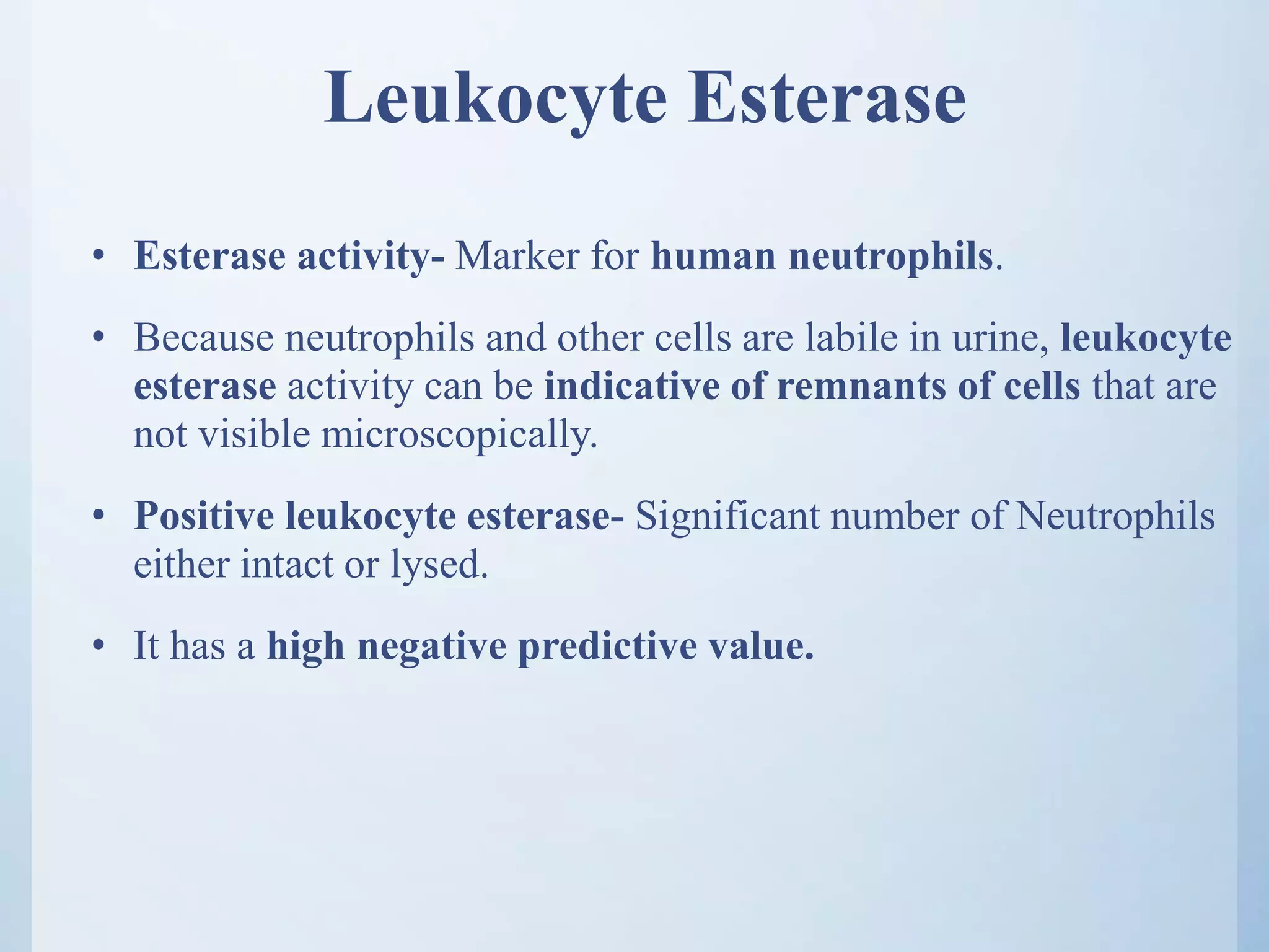 Leukocyte Esterase
• Esterase activity- Marker for human neutrophils.
• Because neutrophils and other cells are labile in urine, leukocyte
esterase activity can be indicative of remnants of cells that are
not visible microscopically.
• Positive leukocyte esterase- Significant number of Neutrophils
either intact or lysed.
• It has a high negative predictive value.
 