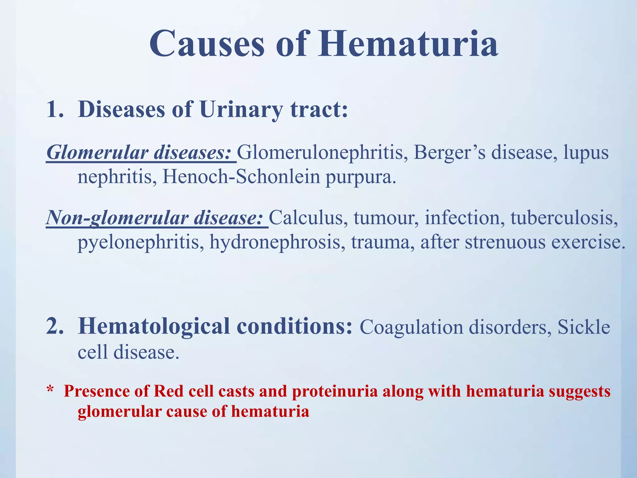 Causes of Hematuria
1. Diseases of Urinary tract:
Glomerular diseases: Glomerulonephritis, Berger’s disease, lupus
nephritis, Henoch-Schonlein purpura.
Non-glomerular disease: Calculus, tumour, infection, tuberculosis,
pyelonephritis, hydronephrosis, trauma, after strenuous exercise.
2. Hematological conditions: Coagulation disorders, Sickle
cell disease.
* Presence of Red cell casts and proteinuria along with hematuria suggests
glomerular cause of hematuria
 