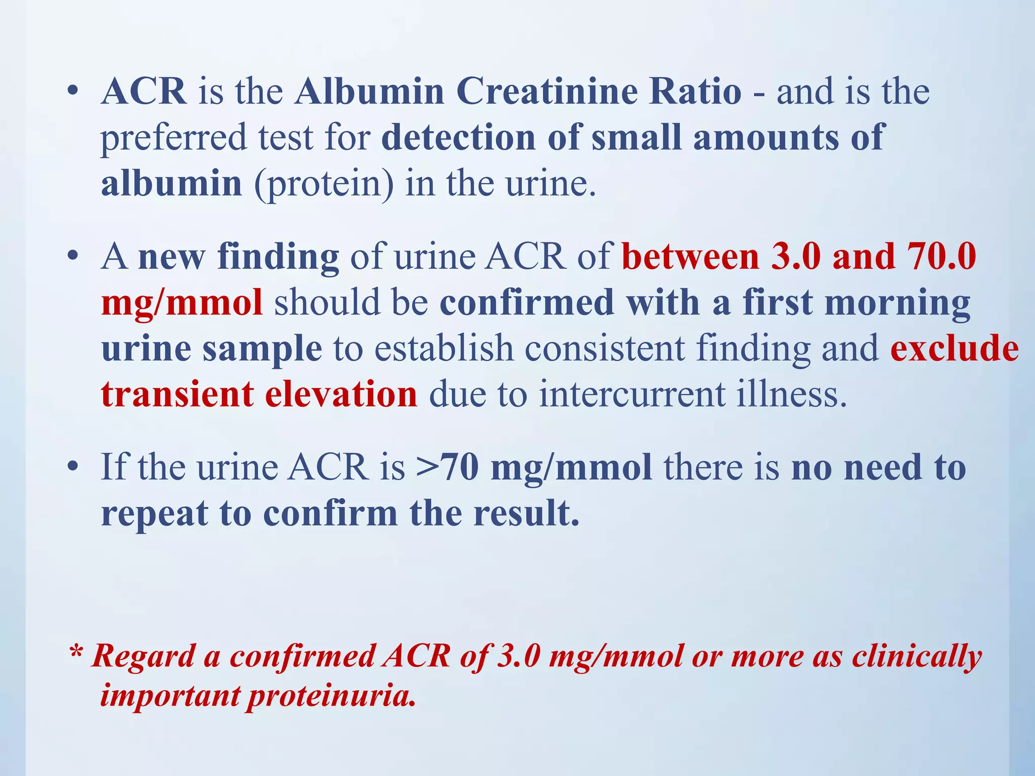 • ACR is the Albumin Creatinine Ratio - and is the
preferred test for detection of small amounts of
albumin (protein) in the urine.
• A new finding of urine ACR of between 3.0 and 70.0
mg/mmol should be confirmed with a first morning
urine sample to establish consistent finding and exclude
transient elevation due to intercurrent illness.
• If the urine ACR is >70 mg/mmol there is no need to
repeat to confirm the result.
* Regard a confirmed ACR of 3.0 mg/mmol or more as clinically
important proteinuria.
 