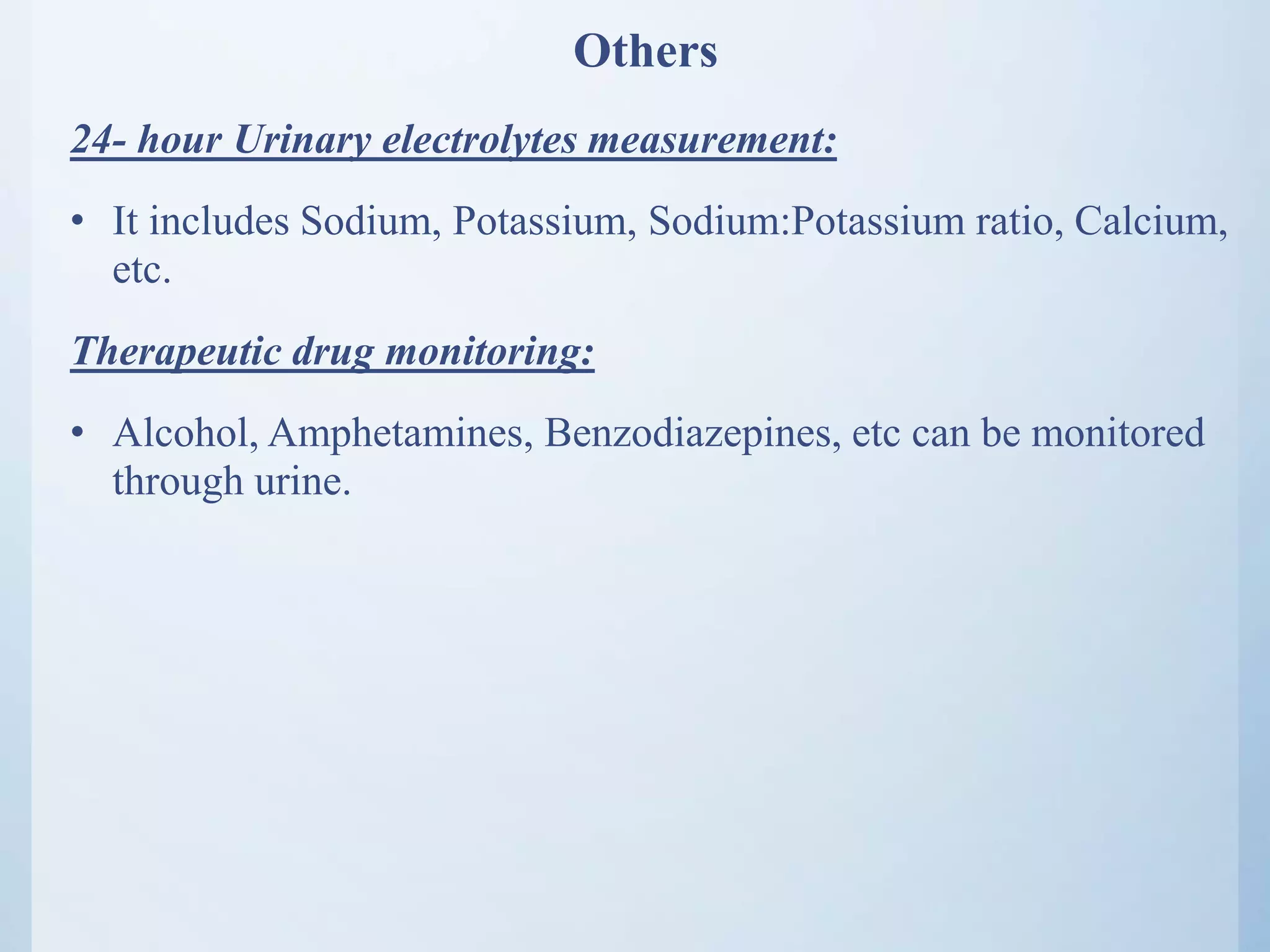 Others
24- hour Urinary electrolytes measurement:
• It includes Sodium, Potassium, Sodium:Potassium ratio, Calcium,
etc.
Therapeutic drug monitoring:
• Alcohol, Amphetamines, Benzodiazepines, etc can be monitored
through urine.
 