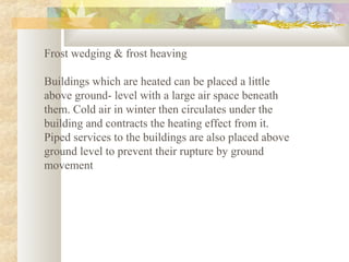 Frost wedging & frost heaving
Buildings which are heated can be placed a little
above ground- level with a large air space beneath
them. Cold air in winter then circulates under the
building and contracts the heating effect from it.
Piped services to the buildings are also placed above
ground level to prevent their rupture by ground
movement
 