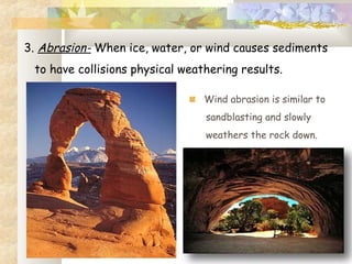 3. Abrasion- When ice, water, or wind causes sediments
to have collisions physical weathering results.
Wind abrasion is similar to
sandblasting and slowly
weathers the rock down.
 