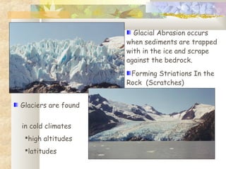 Glacial Abrasion occurs
when sediments are trapped
with in the ice and scrape
against the bedrock.
Forming Striations In the
Rock (Scratches)
Glaciers are found
in cold climates
high altitudes
latitudes
 