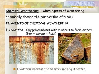 Chemical WeatheringChemical Weathering - when agents of weathering
chemically change the composition of a rock.
II. AGENTS OF CHEMICAL WEATHERINGII. AGENTS OF CHEMICAL WEATHERING
 
1. Oxidation – Oxygen combines with minerals to form oxides.
(iron + oxygen = Rust)
Oxidation weakens the bedrock making it softer.
 