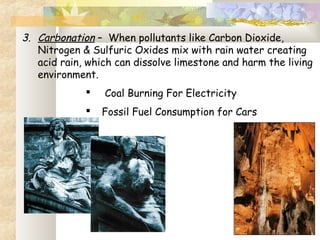 3. Carbonation – When pollutants like Carbon Dioxide,
Nitrogen & Sulfuric Oxides mix with rain water creating
acid rain, which can dissolve limestone and harm the living
environment.
 Coal Burning For Electricity
 Fossil Fuel Consumption for Cars
 