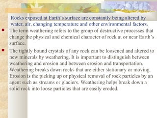 Rocks exposed at Earth’s surface are constantly being altered by
water, air, changing temperature and other environmental factors.
 The term weathering refers to the group of destructive processes that
change the physical and chemical character of rock at or near Earth’s
surface.
 The tightly bound crystals of any rock can be loosened and altered to
new minerals by weathering. It is important to distinguish between
weathering and erosion and between erosion and transportation.
Weathering breaks down rocks that are either stationary or moving.
Erosion is the picking up or physical removal of rock particles by an
agent such as streams or glaciers. Weathering helps break down a
solid rock into loose particles that are easily eroded.
 