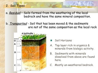 2. Soil Types
 
a. Residual – Soils formed from the weathering of the local
bedrock and have the same mineral composition.
 
b. Transported - Soil that has been moved & the sediments
are not of the same composition as the local rock
Soil Horizons
A. Top layer rich in organics &
minerals from biologic activity.
B. Sediments with minerals
dissolved from above are found
here.
C. Mostly un-weathered bedrock.
 