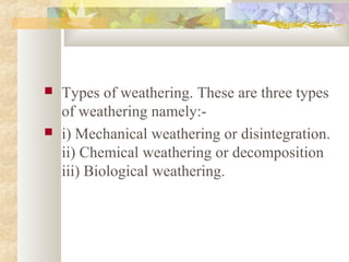  Types of weathering. These are three types
of weathering namely:-
 i) Mechanical weathering or disintegration.
ii) Chemical weathering or decomposition
iii) Biological weathering.
 