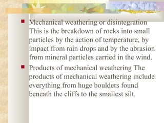  Mechanical weathering or disintegration
This is the breakdown of rocks into small
particles by the action of temperature, by
impact from rain drops and by the abrasion
from mineral particles carried in the wind.
 Products of mechanical weathering The
products of mechanical weathering include
everything from huge boulders found
beneath the cliffs to the smallest silt.
 