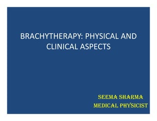 BRACHYTHERAPY: PHYSICAL AND
CLINICAL ASPECTS
Seema Sharma
Medical physicist
 