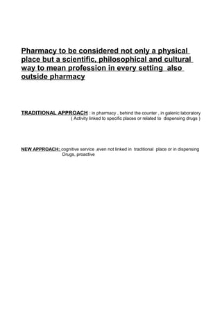 Pharmacy to be considered not only a physical
place but a scientific, philosophical and cultural
way to mean profession in every setting also
outside pharmacy
TRADITIONAL APPROACH : in pharmacy , behind the counter , in galenic laboratory
( Activity linked to specific places or related to dispensing drugs )
NEW APPROACH: cognitive service ,even not linked in traditional place or in dispensing
Drugs, proactive
 