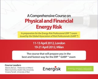A Comprehensive Course on
                          Physical and Financial
                               Energy Risk
                     In preparation for the Energy Risk Professional (ERP ®) exam
                   issued by the Global Association of Risk Professionals (GARP ®)


                                    11-13 April 2012, London
                                     19-21 April 2012, Milan
                          The course that will prepare you in the
                      best and fastest way for the ERP ® GARP ® exam


Course Leaders
Alberto Berizzi, Politecnico di Milano
Mark Cummins, Dublin City University
                                                                	
  
Viviana Fanelli, University of Bari
 