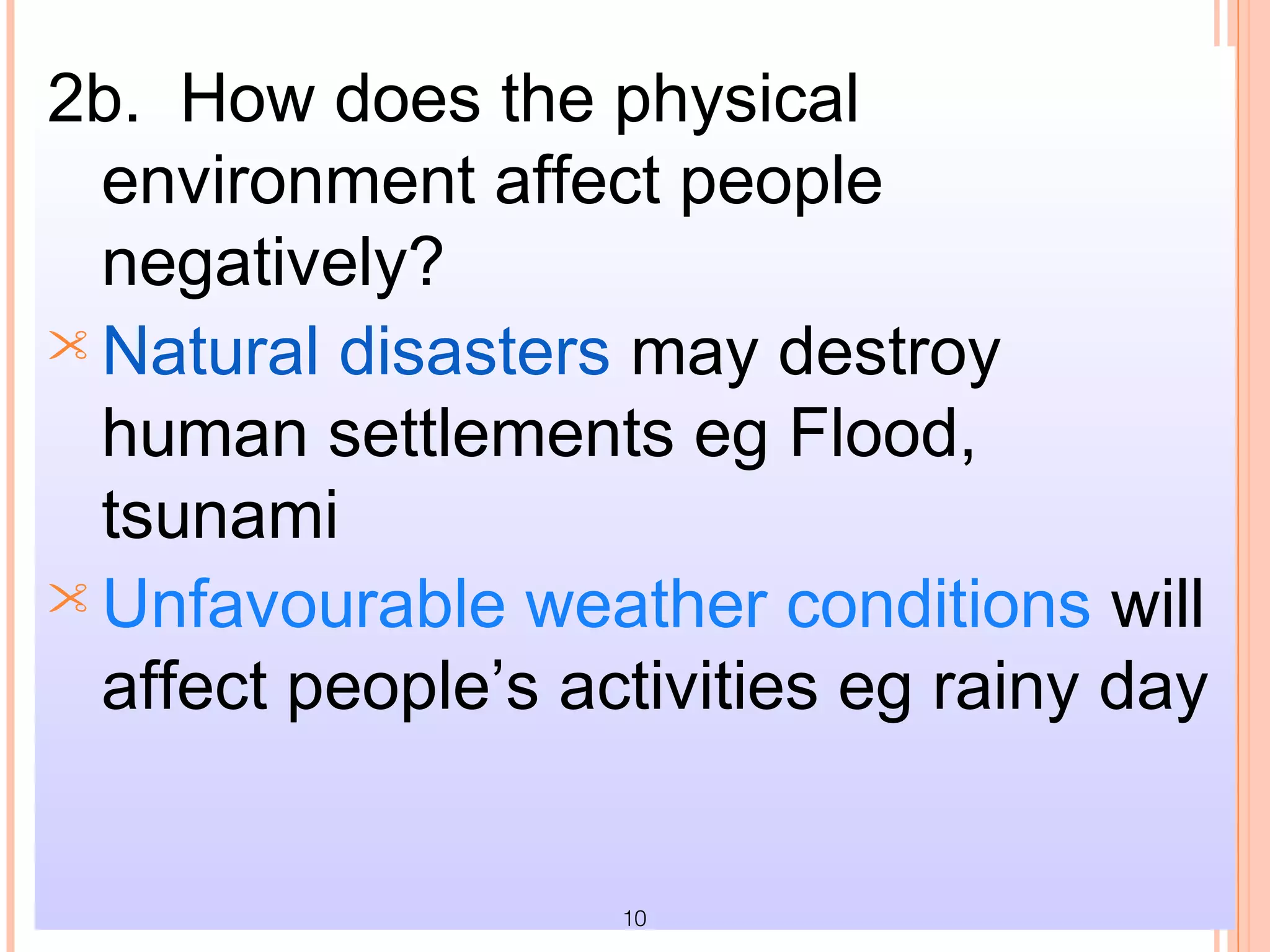 2b. How does the physical
  environment affect people
  negatively?
 Natural disasters may destroy
  human settlements eg Flood,
  tsunami
 Unfavourable weather conditions will
  affect people’s activities eg rainy day


                    10
 