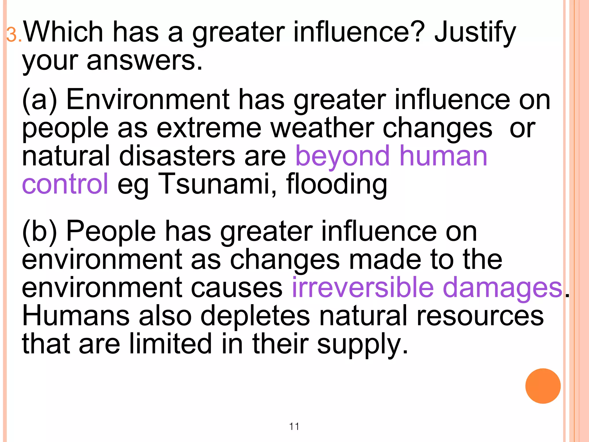 3.Which has a greater influence? Justify
 your answers.
 (a) Environment has greater influence on
 people as extreme weather changes or
 natural disasters are beyond human
 control eg Tsunami, flooding
 (b) People has greater influence on
 environment as changes made to the
 environment causes irreversible damages.
 Humans also depletes natural resources
 that are limited in their supply.

                     11
 