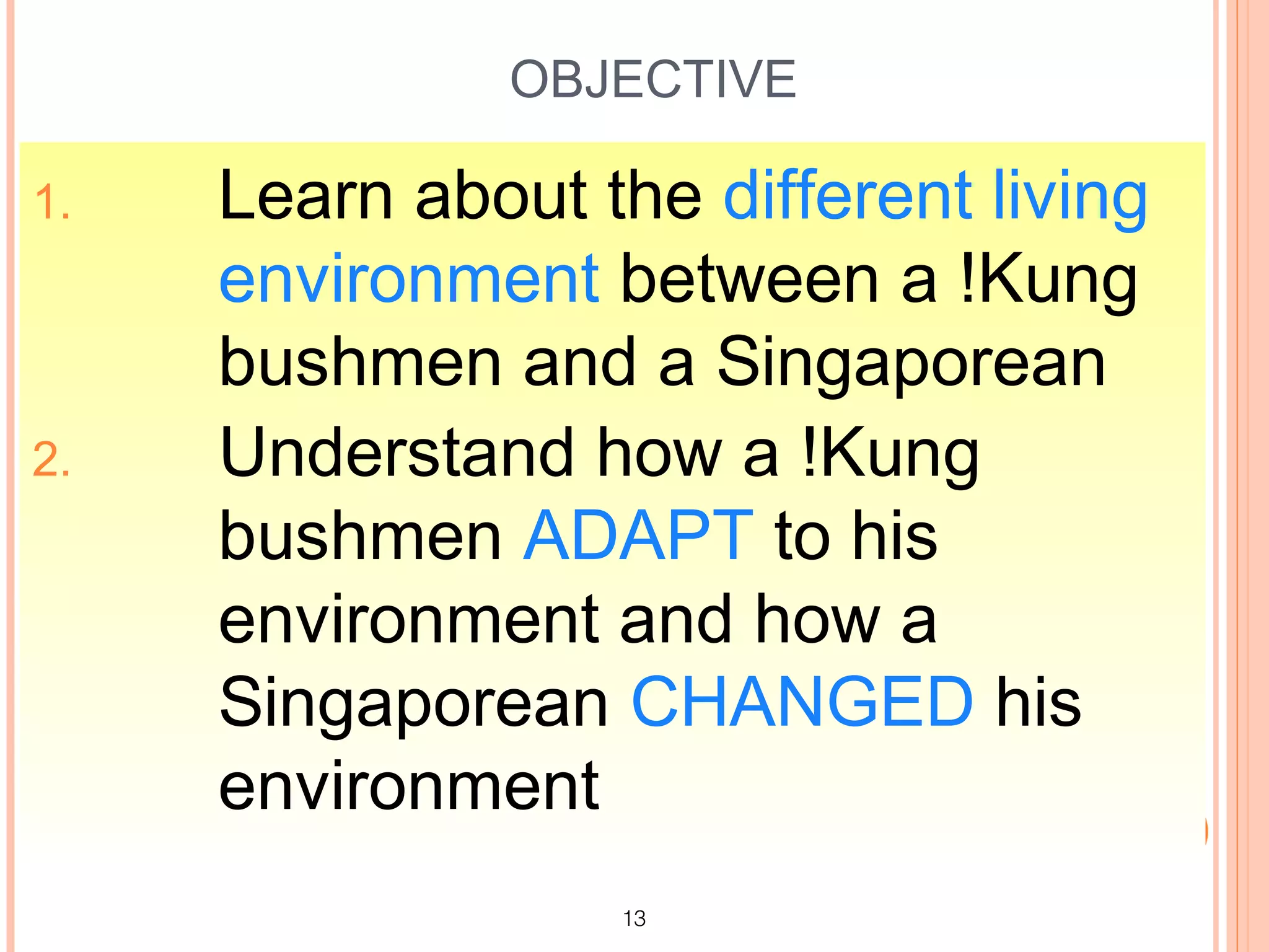 OBJECTIVE

1.   Learn about the different living
     environment between a !Kung
     bushmen and a Singaporean
2.   Understand how a !Kung
     bushmen ADAPT to his
     environment and how a
     Singaporean CHANGED his
     environment
                  13
 