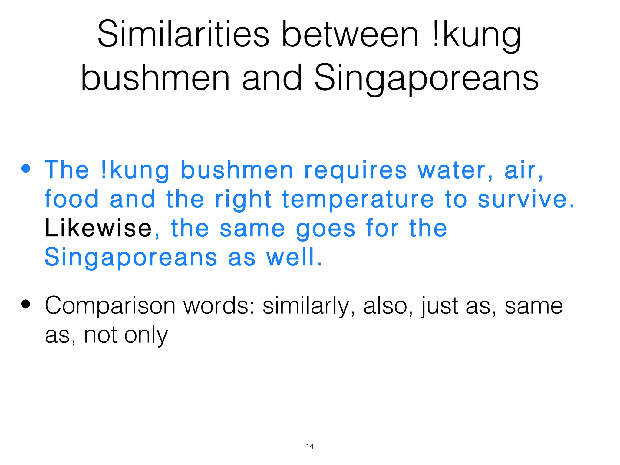 Similarities between !kung
     bushmen and Singaporeans

• The !kung bushmen requires water, air,
  food and the right temperature to survive.
  Likewise, the same goes for the
  Singaporeans as well.
• Comparison words: similarly, also, just as, same
  as, not only



                          14
 