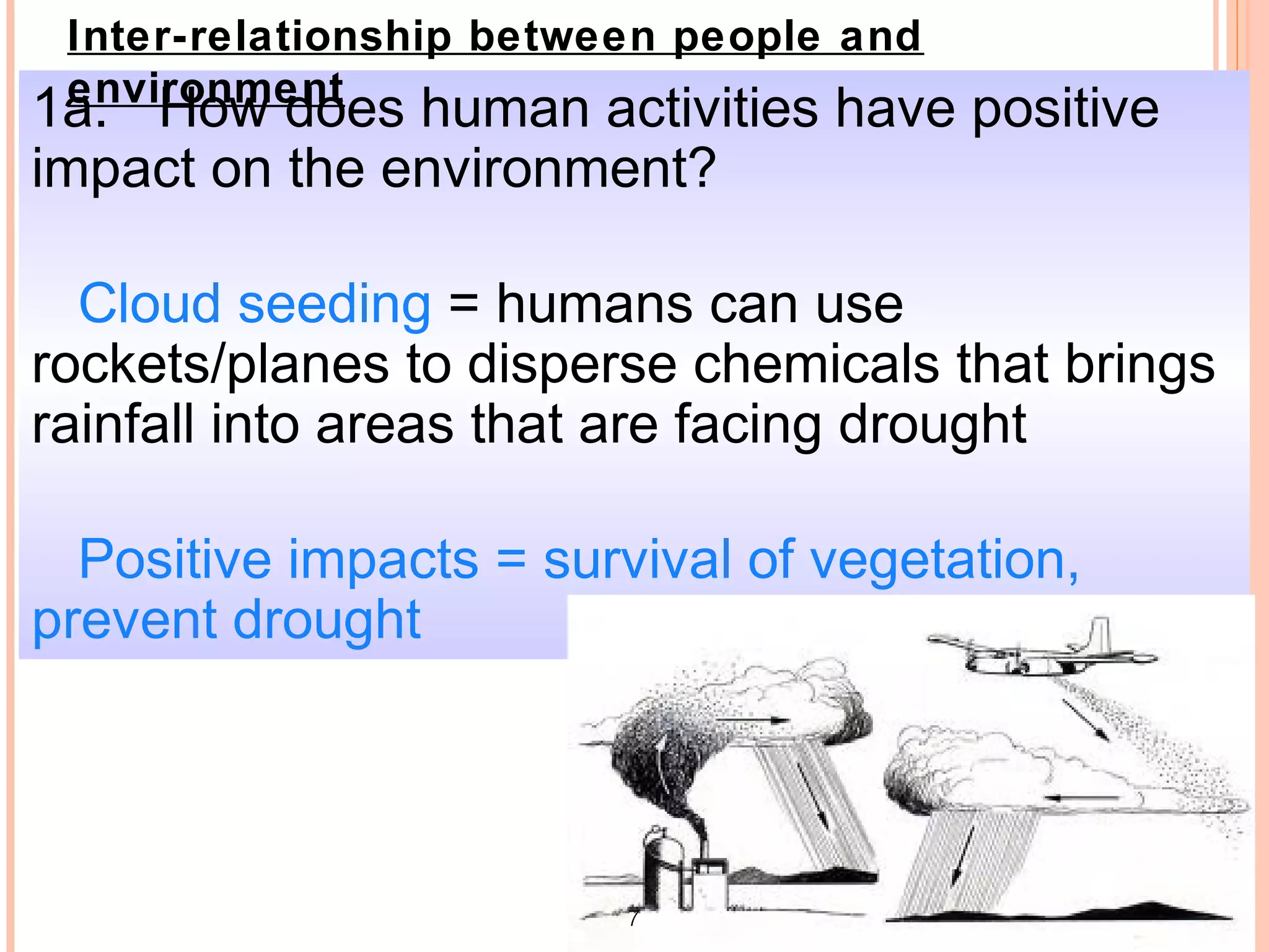 Inter-relationship between people and
 environment
1a. How does human activities have positive
impact on the environment?

  Cloud seeding = humans can use
rockets/planes to disperse chemicals that brings
rainfall into areas that are facing drought

  Positive impacts = survival of vegetation,
prevent drought




                         7
 