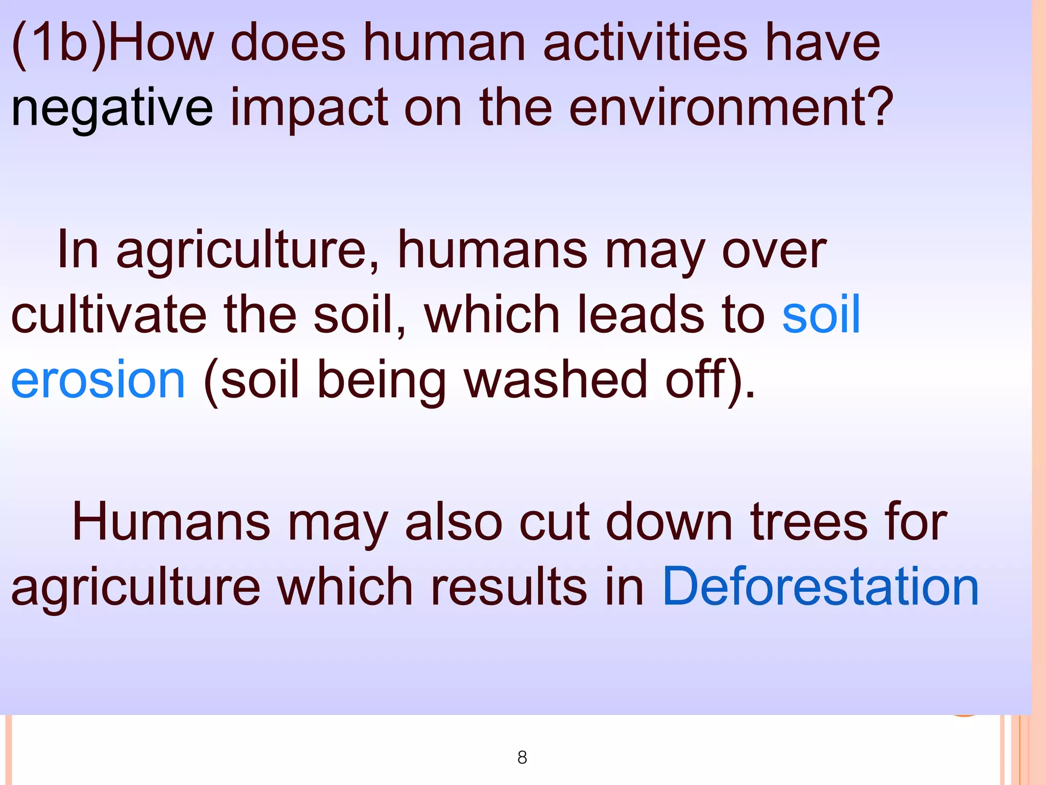 (1b)How does human activities have
negative impact on the environment?

  In agriculture, humans may over
cultivate the soil, which leads to soil
erosion (soil being washed off).

  Humans may also cut down trees for
agriculture which results in Deforestation

                       8
 