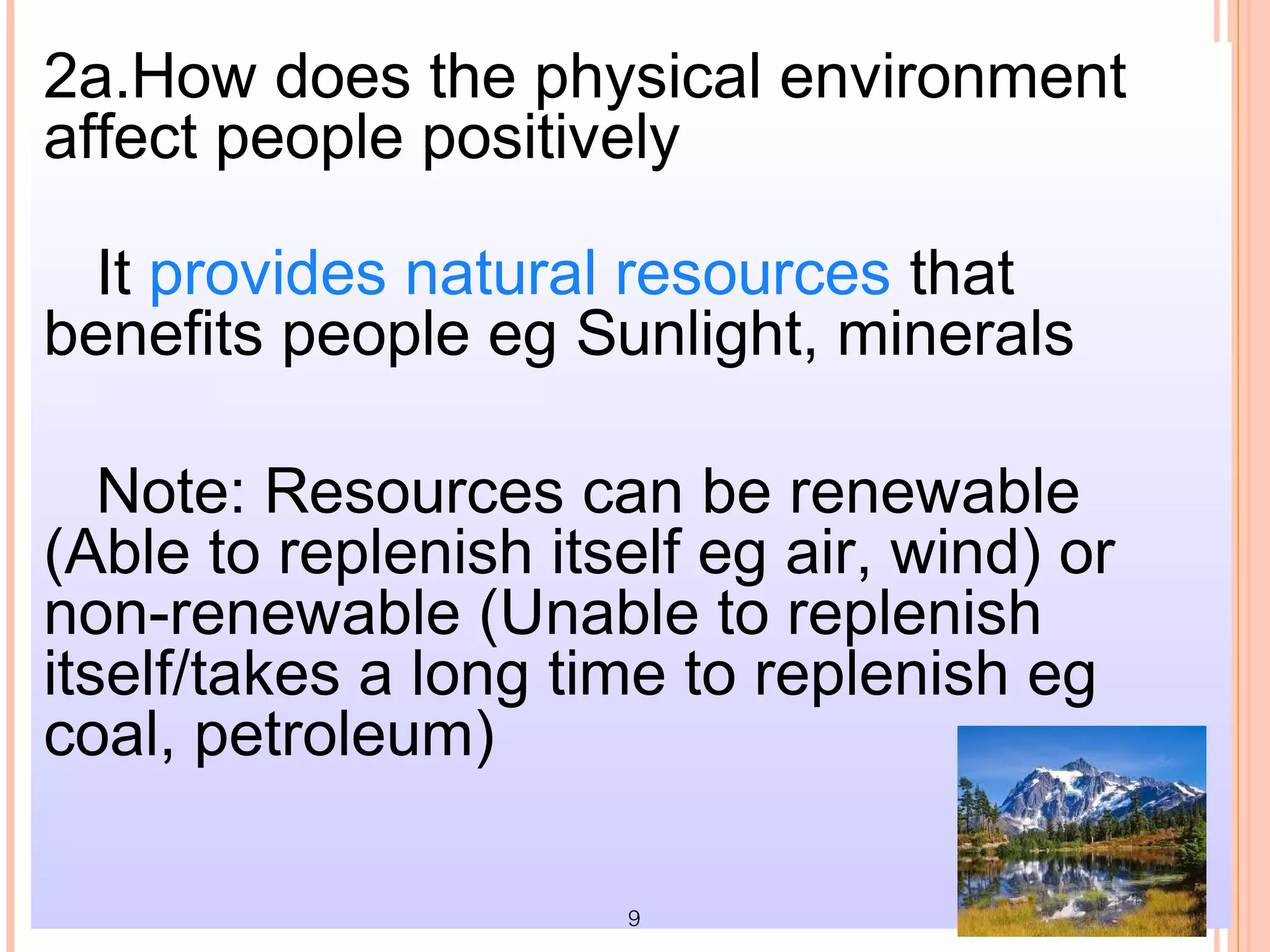 2a.How does the physical environment
affect people positively

 It provides natural resources that
benefits people eg Sunlight, minerals

   Note: Resources can be renewable
(Able to replenish itself eg air, wind) or
non-renewable (Unable to replenish
itself/takes a long time to replenish eg
coal, petroleum)

                      9
 