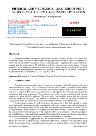 Physical and Mechanical Analysis of Poly Propylene- Calcium Carbonate Composites, Subita Bhagat,
Pardeep Kumar, Journal Impact Factor (2015): 8.5041 (Calculated by GISI) www.jifactor.com
www.iaeme.com/ ijaret.asp 1 editor@iaeme.com
*
Department of Chemical Engineering, Sant Longowal Institute of Engineering & Technology-India
** Guru Gobind Singh Refineries, Bathinda, Punjab- India
ABSTRACT
Polypropylene (PP) was used as matrix reinforced with calcium carbonate (CaCO3) as filler
in varying weight fractions to form composites by injection moulding in order to determine the
effects of polymer melt flow rate, filler size, and filler content on mechanical properties. The results
revealed that the composites of PP with higher melt flow rate provided greater values of tensile
properties. it was found that tensile properties increased as a function of increasing CaCO3 content.
In contrast the impact properties decreased as a function of increasing CaCO3 content. Although, it
was found that the addition of CaCO3 has a positive effect.
Keywords: Polypropylene, Calcium Carbonate, Ultimate Tensile Strength, Impact etc.
1. INTRODUCTION
Composite are the materials made of two or more constituents with different properties from
individual materials (Ashby, 1987). Constituent materials used in making composite are categorized
as: matrix (continuous phase) and reinforcement (discontinuous phase) and at least one portion of
each type is required. The matrix material surrounds and supports the reinforcement materials by
maintaining their relative positions. The reinforcements impart special mechanical and physical
properties to when added in polymer. The wide variety of available matrix and strengthening
materials allows the designer of the product or structure to choose an optimum combination.
Composites may be classified as follows, based on the type of matrix and reinforcement.
Composites are selected for such applications are mainly due to their high strength-to-weight
ratio, high tensile strength at elevated temperatures, high creep resistance and high toughness etc.
Typically, the reinforcing materials are strong with low densities while the matrix is usually a ductile
or tough material. If the composite is designed and fabricated correctly it combines the strength of
the reinforcement with the toughness of the matrix to achieve a combination of desirable properties
not available in any single traditional material. The strength of the composites depends primarily on
the amount, arrangement and type of fibre or particle reinforcement in the matrix.
Most commercial Polypropylene (PP) has an intermediate level of crystallinilty between low
density polyethylene and high density polyethylene. The relative orientation of each methyl group
relative to the methyl groups on neighbouring monomers has a strong effect on the polymer’s ability
PHYSICAL AND MECHANICAL ANALYSIS OF POLY
PROPYLENE- CALCIUM CARBONATE COMPOSITES
Subita Bhagat *
Pardeep Kumar**
Volume 6, Issue 6, June (2015), Pp. 01-05
Article ID: 20120150606001
International Journal of Advanced Research in Engineering and
Technology (IJARET)
© IAEME: www.iaeme.com/ ijaret.asp
ISSN 0976 - 6480 (Print)
ISSN 0976 - 6499 (Online)
IJARET
© I A E M E
 