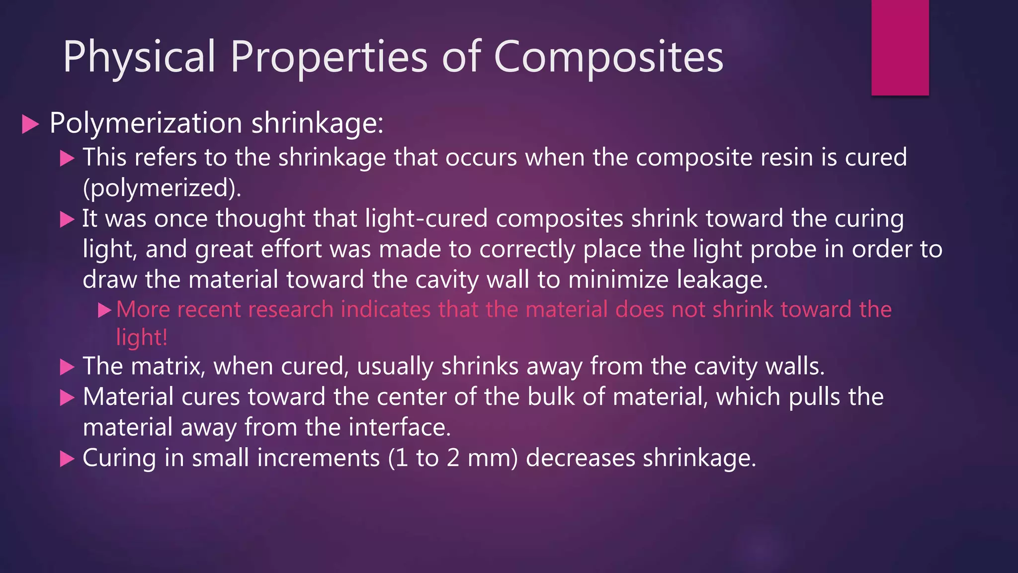 Physical Properties of Composites
 Polymerization shrinkage:
 This refers to the shrinkage that occurs when the composite resin is cured
(polymerized).
 It was once thought that light-cured composites shrink toward the curing
light, and great effort was made to correctly place the light probe in order to
draw the material toward the cavity wall to minimize leakage.
More recent research indicates that the material does not shrink toward the
light!
 The matrix, when cured, usually shrinks away from the cavity walls.
 Material cures toward the center of the bulk of material, which pulls the
material away from the interface.
 Curing in small increments (1 to 2 mm) decreases shrinkage.
 