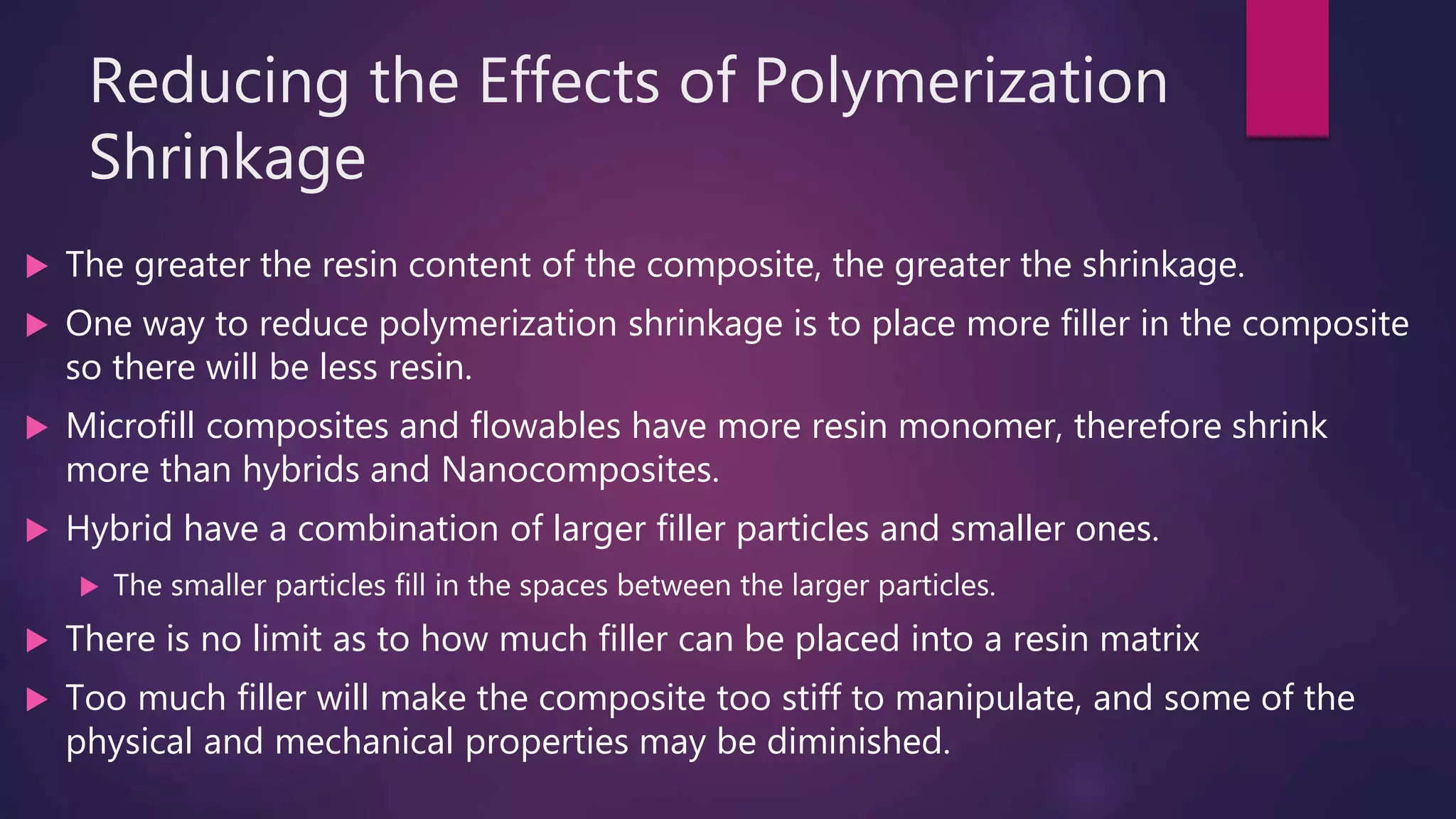 Reducing the Effects of Polymerization
Shrinkage
 The greater the resin content of the composite, the greater the shrinkage.
 One way to reduce polymerization shrinkage is to place more filler in the composite
so there will be less resin.
 Microfill composites and flowables have more resin monomer, therefore shrink
more than hybrids and Nanocomposites.
 Hybrid have a combination of larger filler particles and smaller ones.
 The smaller particles fill in the spaces between the larger particles.
 There is no limit as to how much filler can be placed into a resin matrix
 Too much filler will make the composite too stiff to manipulate, and some of the
physical and mechanical properties may be diminished.
 