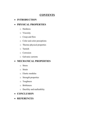 CONTENTS
• INTRODUCTION
• PHYSICAL PROPERTIES
o Hardness
o Viscosity
o Creep and flow
o Color and color perceptions
o Thermo physical properties
o Tarnish
o Corrosion
o Galvanic currents
• MECHANICAL PROPERTIES
o Stress
o Strain
o Elastic modulus
o Strength properties
o Toughness
o Brittleness
o Ductility and malleability
• CONCLUSION
• REFERENCES
 