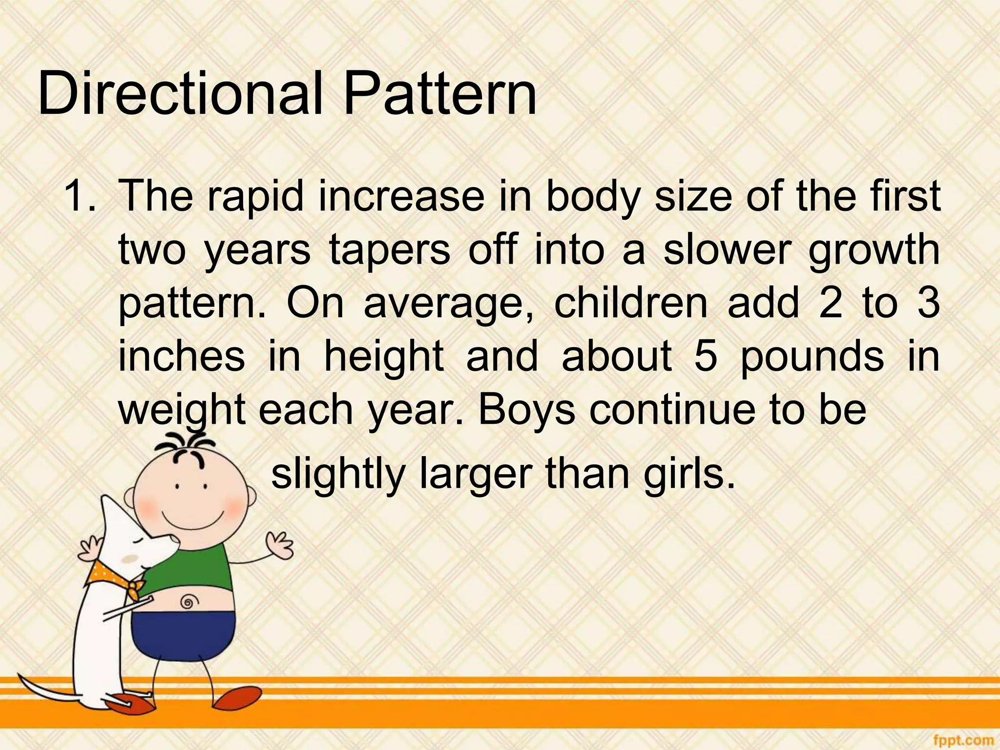 Directional Pattern
1. The rapid increase in body size of the first
two years tapers off into a slower growth
pattern. On average, children add 2 to 3
inches in height and about 5 pounds in
weight each year. Boys continue to be
slightly larger than girls.
 