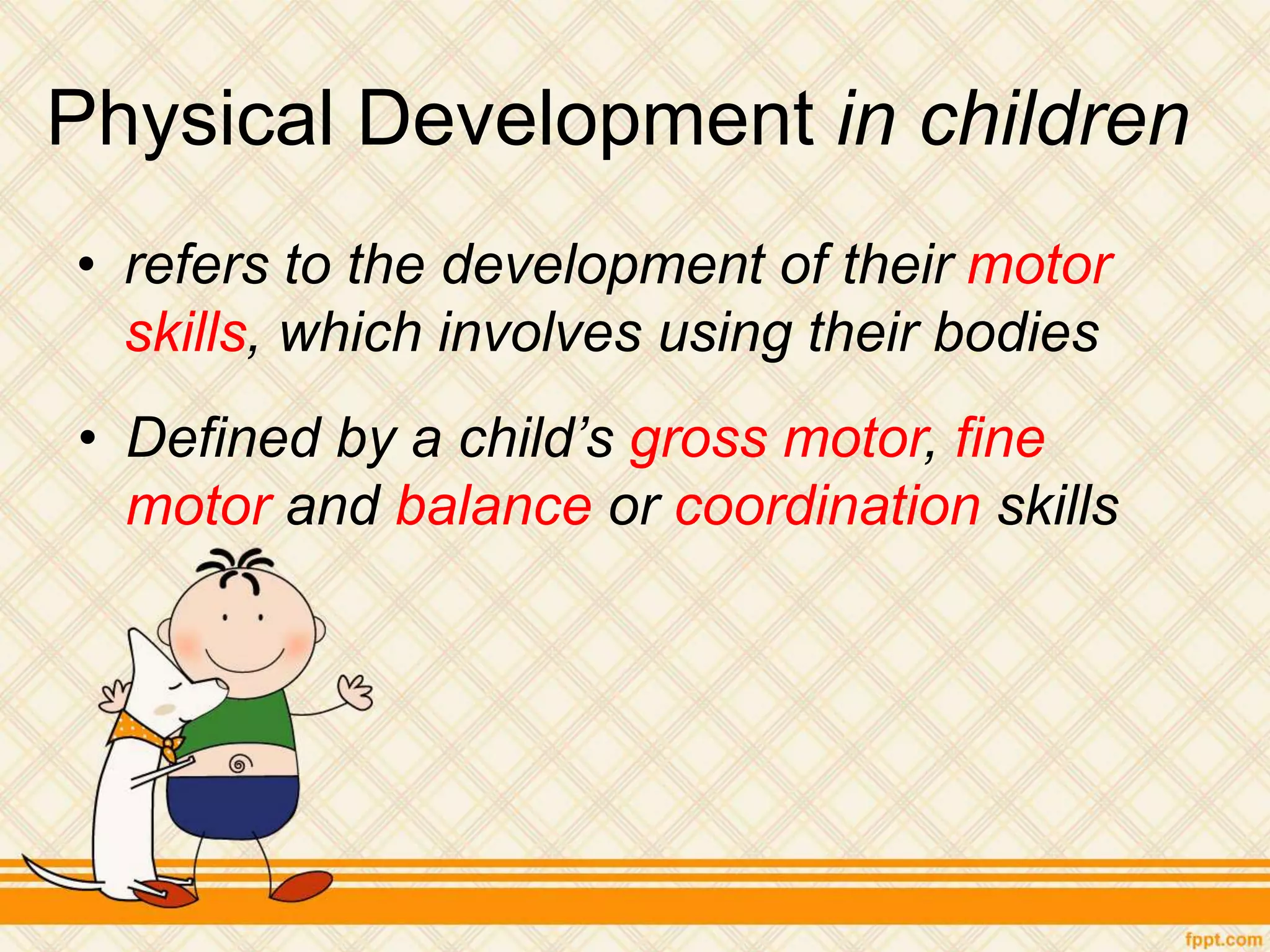 Physical Development in children
• refers to the development of their motor
skills, which involves using their bodies
• Defined by a child’s gross motor, fine
motor and balance or coordination skills
 