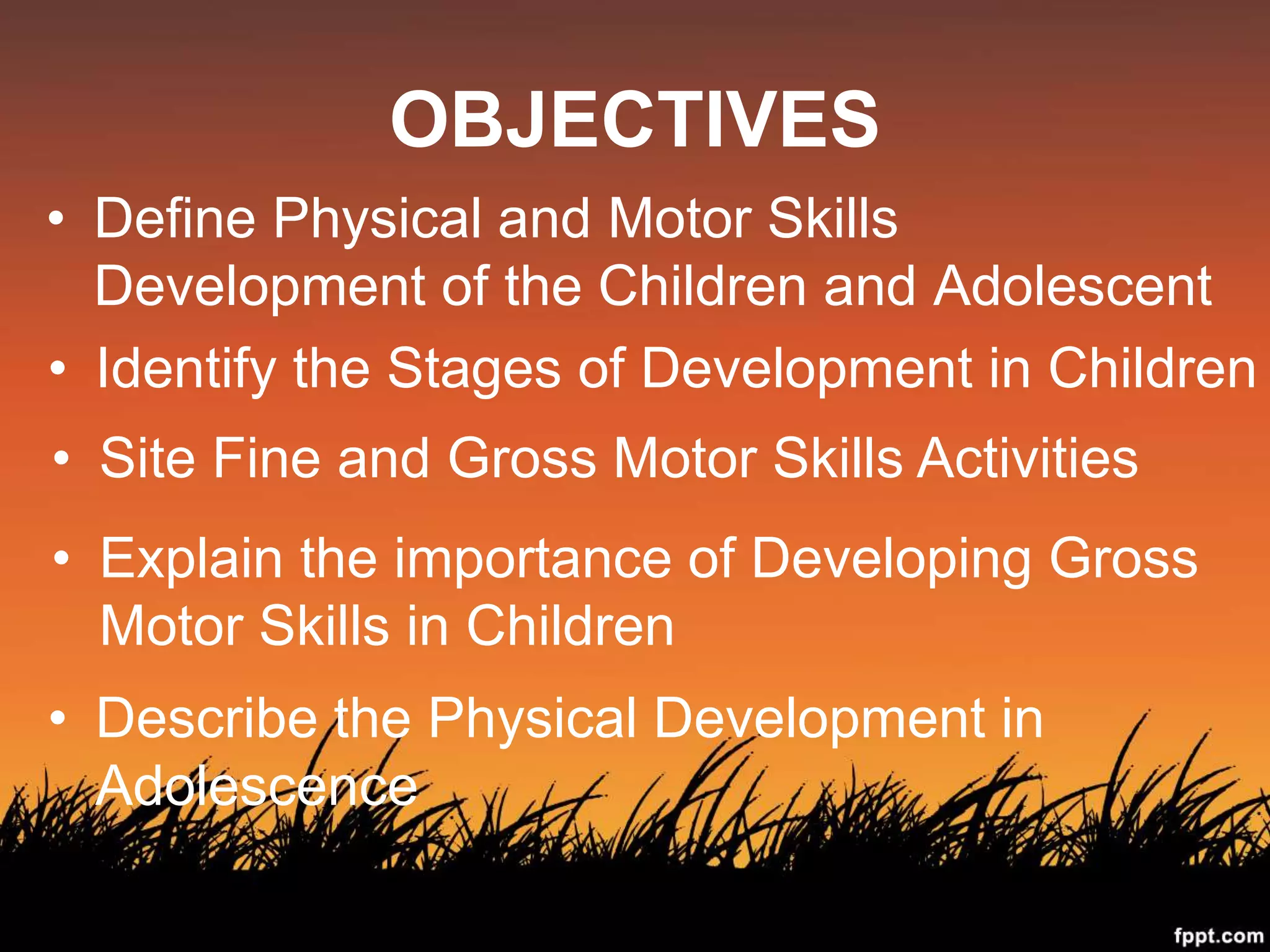 OBJECTIVES
• Define Physical and Motor Skills
Development of the Children and Adolescent
• Identify the Stages of Development in Children
• Site Fine and Gross Motor Skills Activities
• Explain the importance of Developing Gross
Motor Skills in Children
• Describe the Physical Development in
Adolescence
 