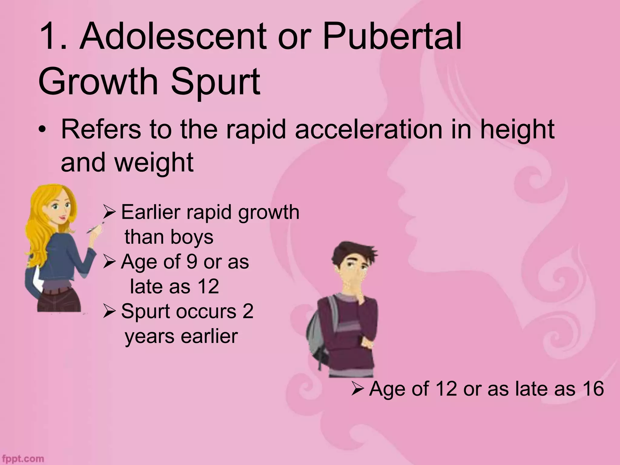 1. Adolescent or Pubertal
Growth Spurt
• Refers to the rapid acceleration in height
and weight
Earlier rapid growth
than boys
Age of 9 or as
late as 12
Spurt occurs 2
years earlier
Age of 12 or as late as 16
 