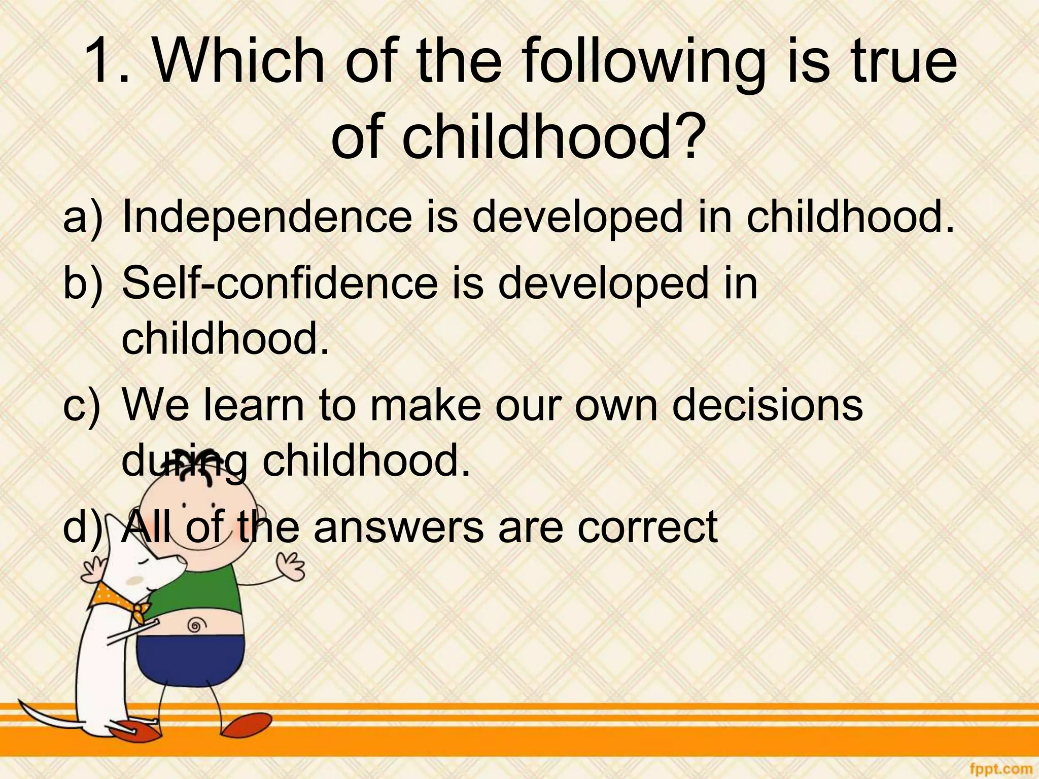 1. Which of the following is true
of childhood?
a) Independence is developed in childhood.
b) Self-confidence is developed in
childhood.
c) We learn to make our own decisions
during childhood.
d) All of the answers are correct
 