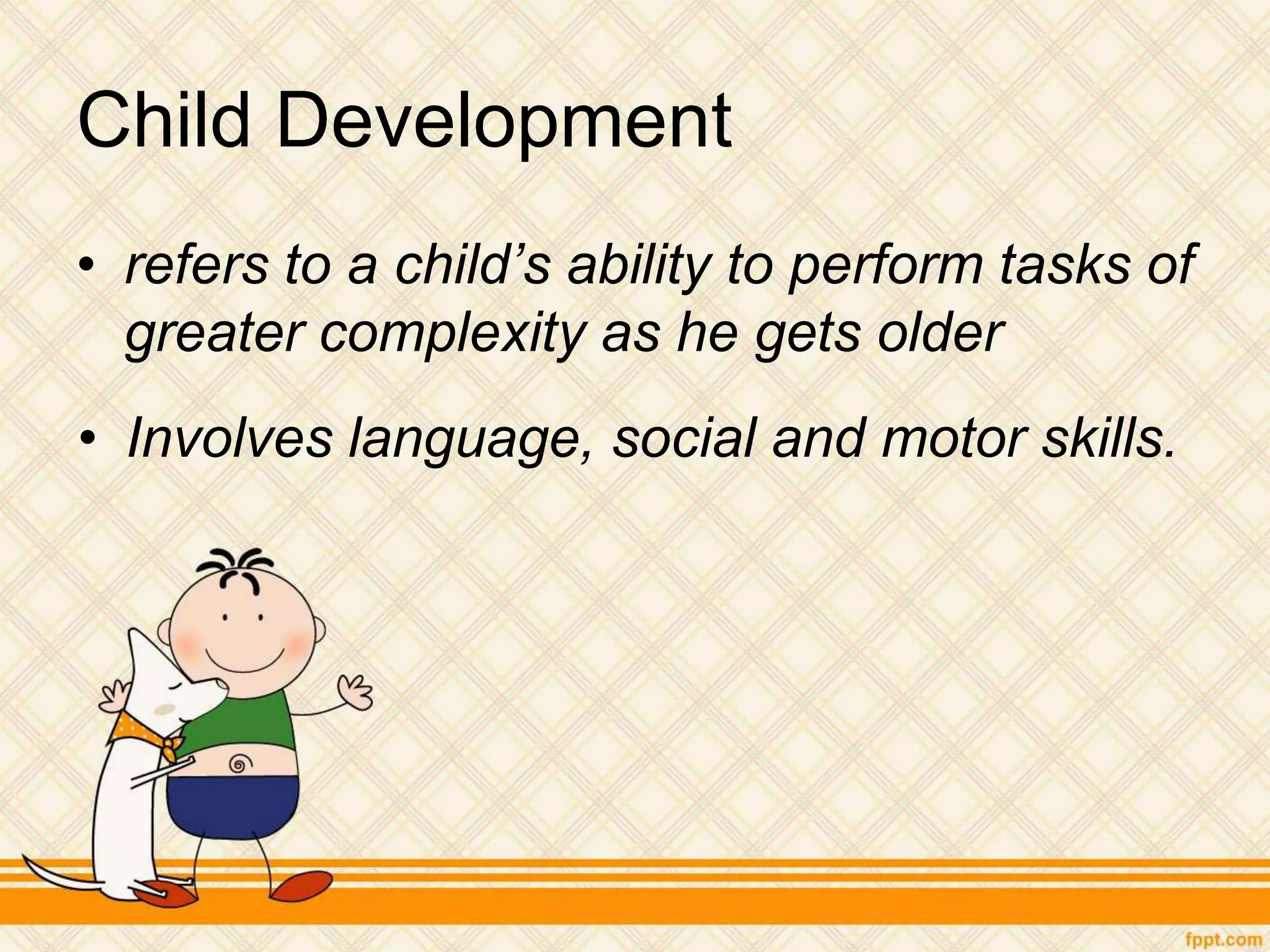 Child Development
• refers to a child’s ability to perform tasks of
greater complexity as he gets older
• Involves language, social and motor skills.
 